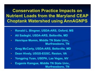 Conservation Practice Impacts on
Nutrient Loads from the Maryland CEAP
Choptank Watershed using AnnAGNPS
• Ronald L. Bingner, USDA-ARS, Oxford, MS
• Ali Sadeghi, USDA-ARS, Beltsville, MD
• Henrique Momm, Middle TN State Univ.,
Murfreesboro, TN
• Greg McCarty, USDA-ARS, Beltsville, MD
• Dean Hively, USGS-EGSC, Reston, VA
• Yongping Yuan, USEPA, Las Vegas, NV
• Eugenie Kamgue, Middle TN State Univ.,
Murfreesboro, TN
 