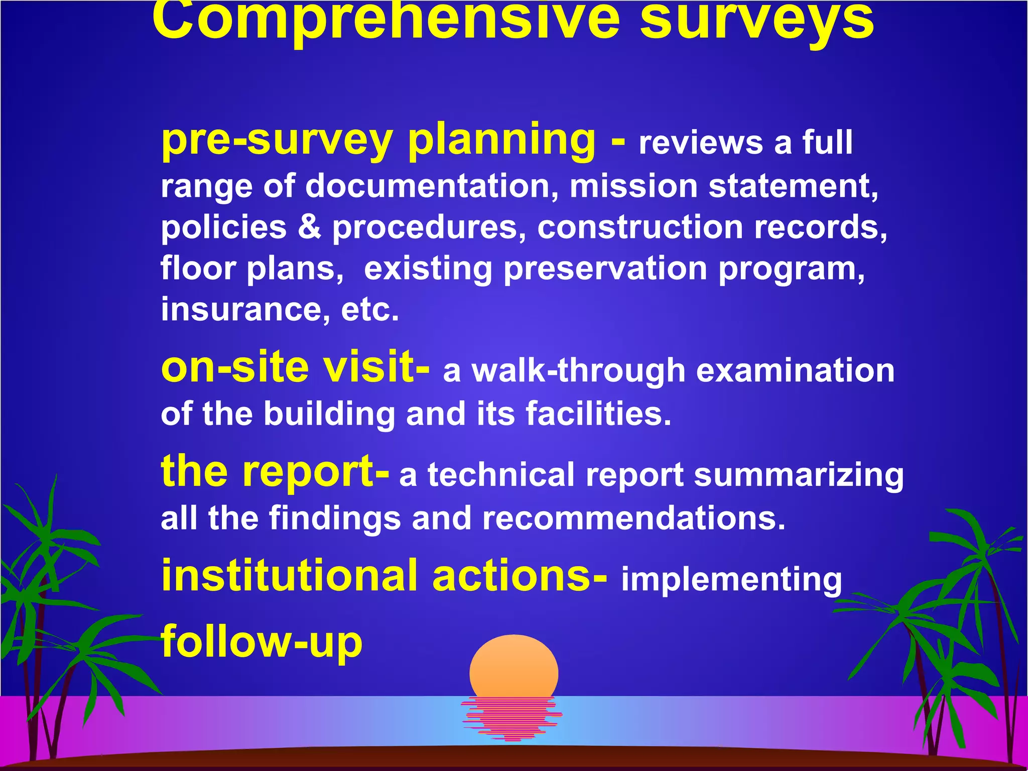 Comprehensive surveys
pre-survey planning - reviews a full
range of documentation, mission statement,
policies & procedures, construction records,
floor plans, existing preservation program,
insurance, etc.
on-site visit- a walk-through examination
of the building and its facilities.
the report- a technical report summarizing
all the findings and recommendations.
institutional actions- implementing
follow-up
 