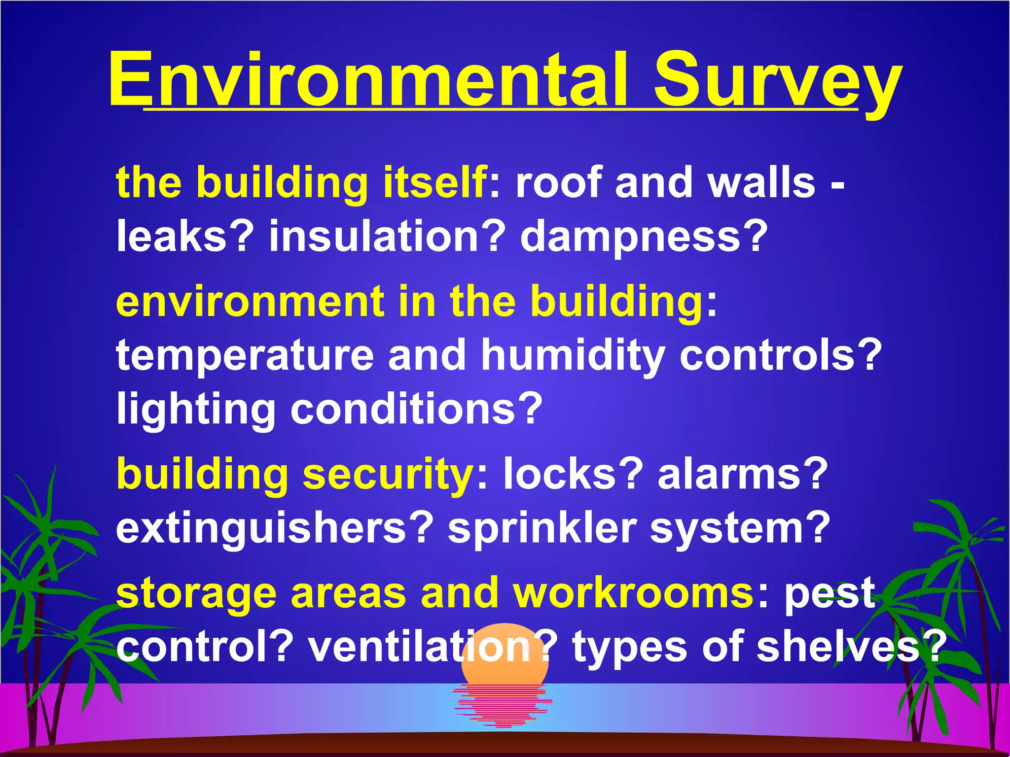 Environmental Survey
the building itself: roof and walls -
leaks? insulation? dampness?
environment in the building:
temperature and humidity controls?
lighting conditions?
building security: locks? alarms?
extinguishers? sprinkler system?
storage areas and workrooms: pest
control? ventilation? types of shelves?
 