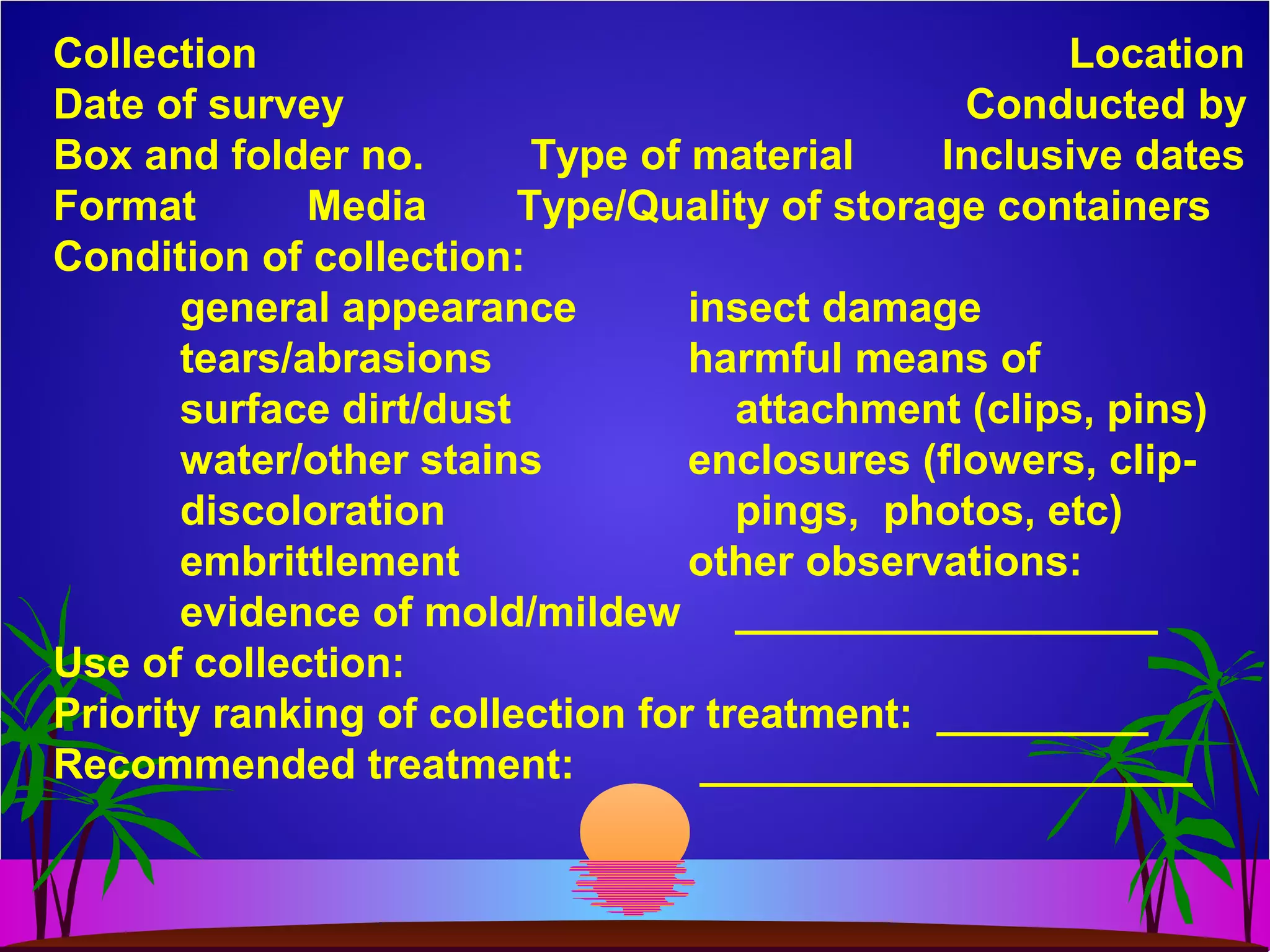 Collection Location
Date of survey Conducted by
Box and folder no. Type of material Inclusive dates
Format Media Type/Quality of storage containers
Condition of collection:
general appearance insect damage
tears/abrasions harmful means of
surface dirt/dust attachment (clips, pins)
water/other stains enclosures (flowers, clip-
discoloration pings, photos, etc)
embrittlement other observations:
evidence of mold/mildew __________________
Use of collection:
Priority ranking of collection for treatment: _________
Recommended treatment: _____________________
 