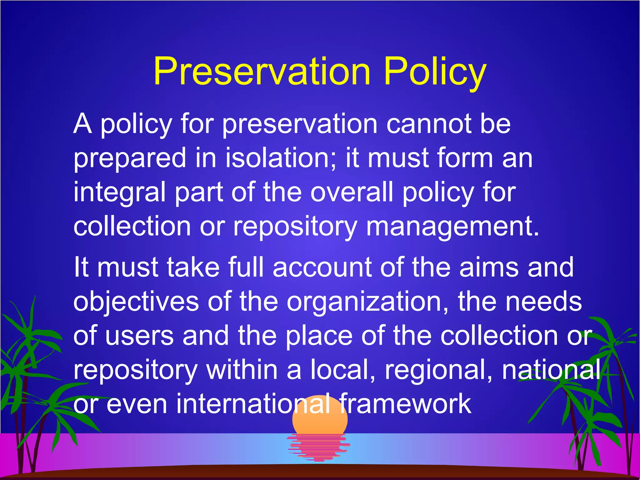 Preservation Policy
A policy for preservation cannot be
prepared in isolation; it must form an
integral part of the overall policy for
collection or repository management.
It must take full account of the aims and
objectives of the organization, the needs
of users and the place of the collection or
repository within a local, regional, national
or even international framework
 