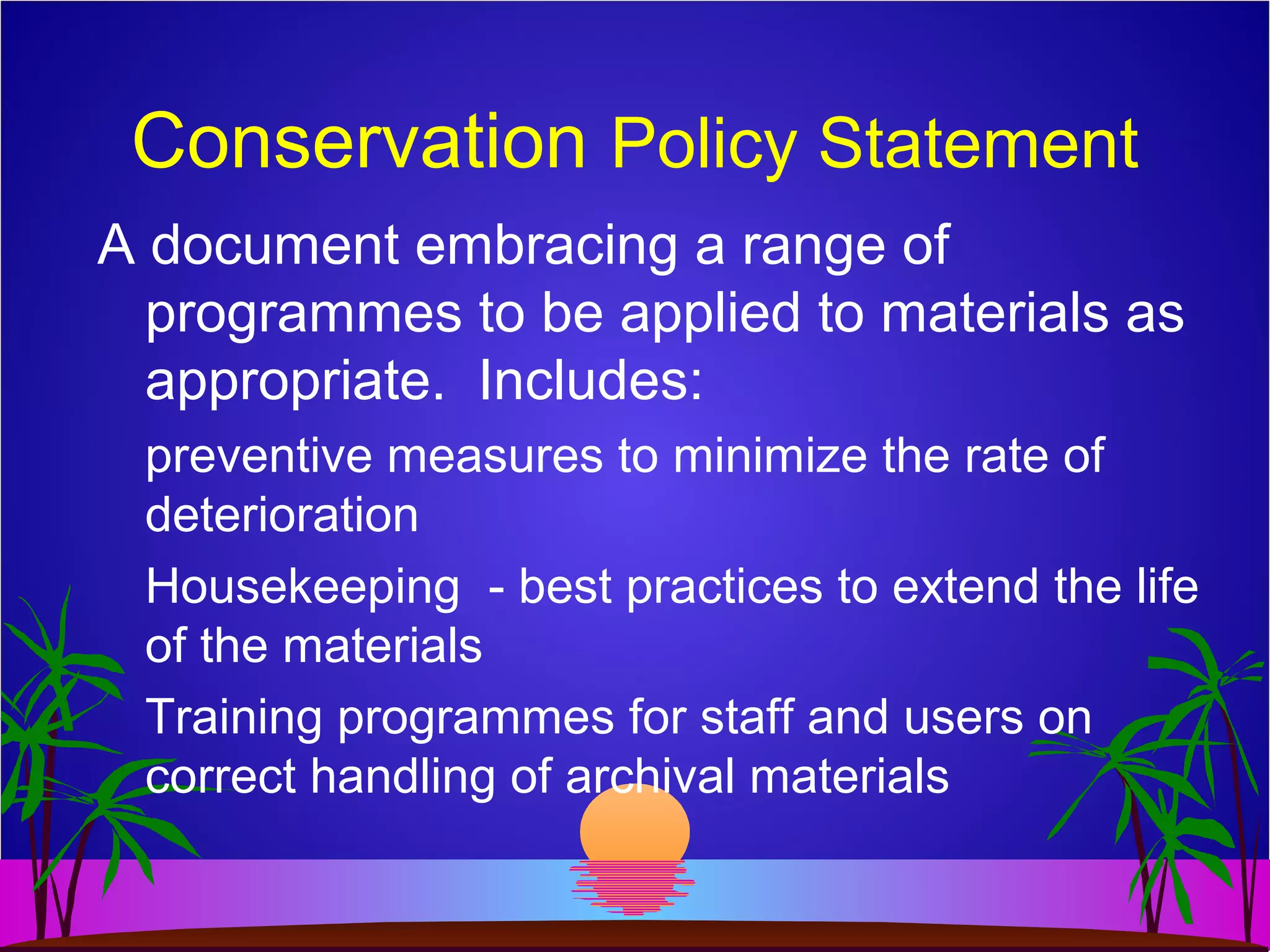 Conservation Policy Statement
A document embracing a range of
programmes to be applied to materials as
appropriate. Includes:
preventive measures to minimize the rate of
deterioration
Housekeeping - best practices to extend the life
of the materials
Training programmes for staff and users on
correct handling of archival materials
 