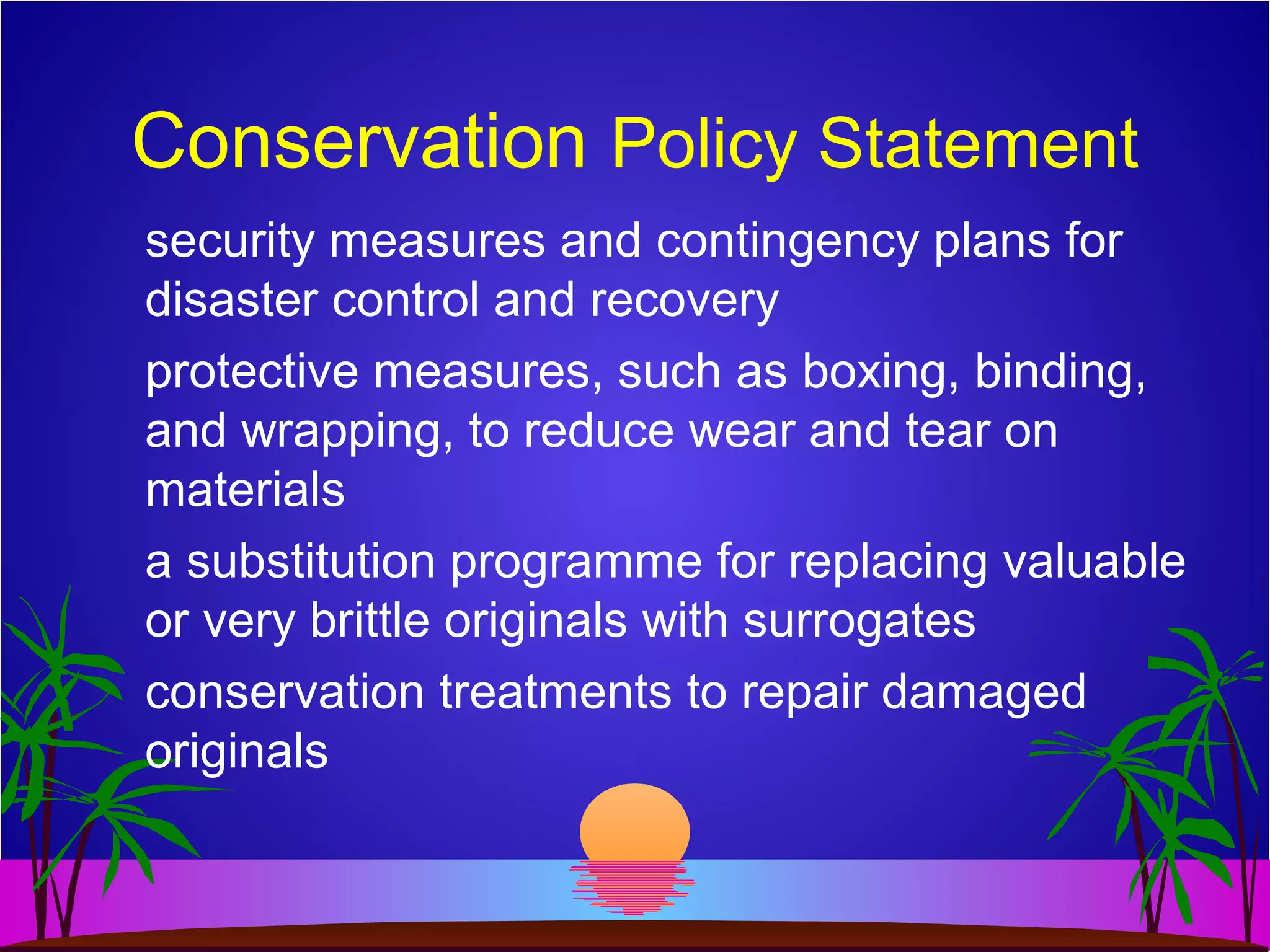 Conservation Policy Statement
security measures and contingency plans for
disaster control and recovery
protective measures, such as boxing, binding,
and wrapping, to reduce wear and tear on
materials
a substitution programme for replacing valuable
or very brittle originals with surrogates
conservation treatments to repair damaged
originals
 