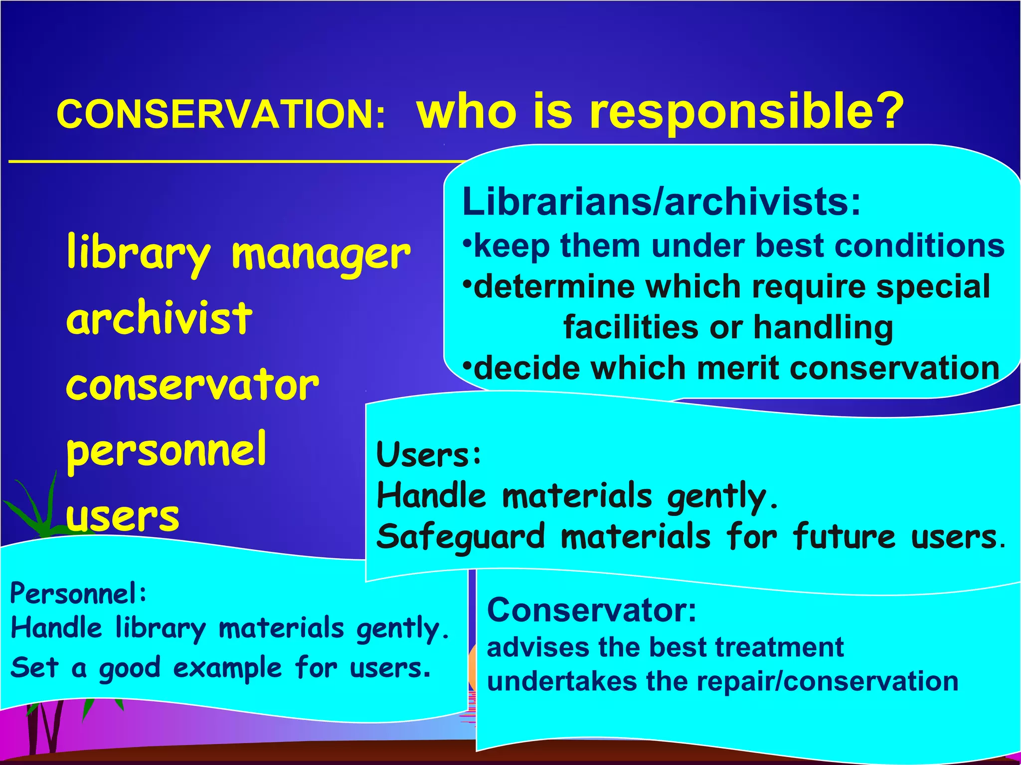 CONSERVATION: who is responsible?
library manager
archivist
conservator
personnel
users
Librarians/archivists:
•keep them under best conditions
•determine which require special
facilities or handling
•decide which merit conservation
Conservator:
advises the best treatment
undertakes the repair/conservation
Personnel:
Handle library materials gently.
Set a good example for users.
Users:
Handle materials gently.
Safeguard materials for future users.
 