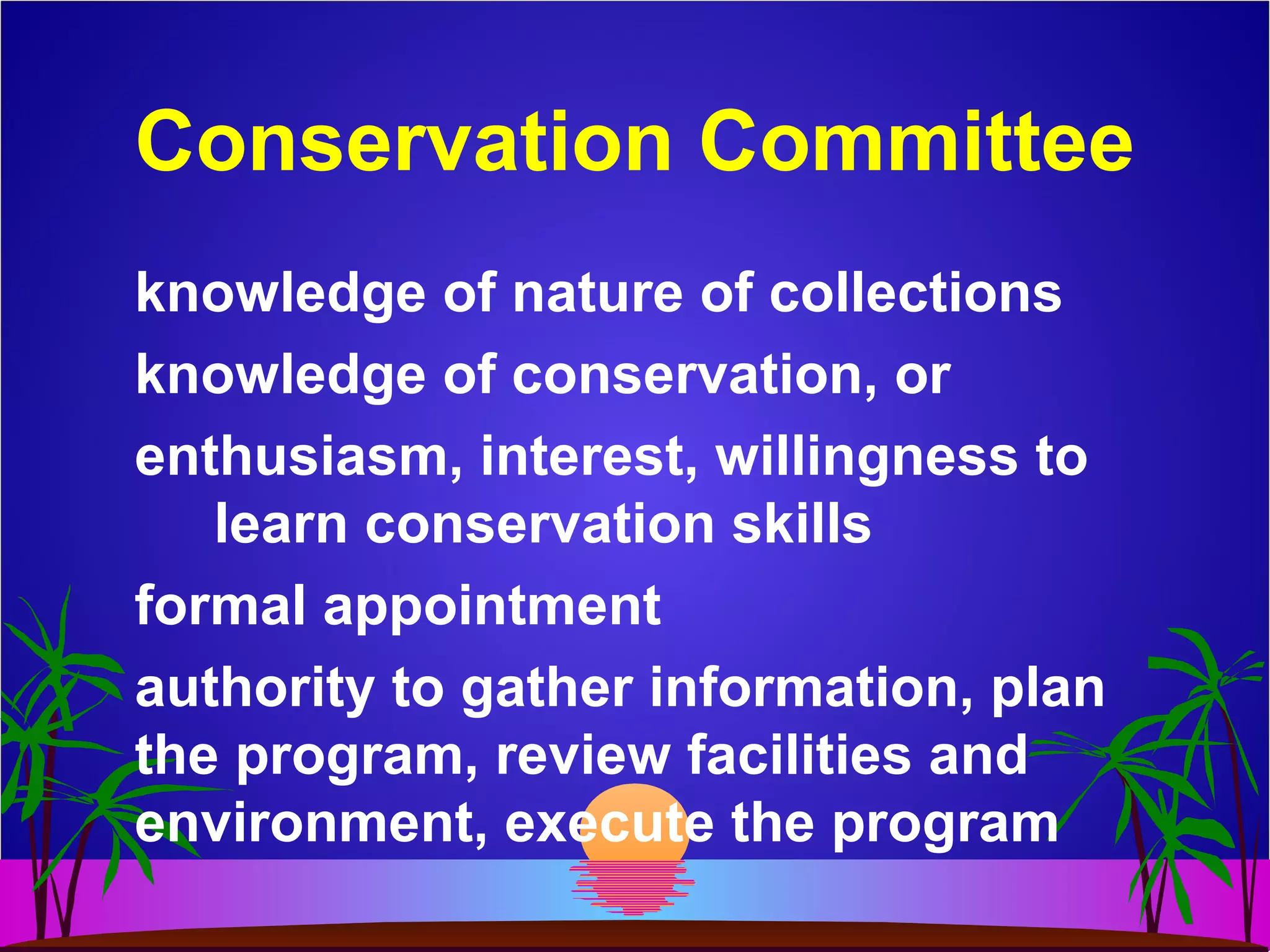 Conservation Committee
knowledge of nature of collections
knowledge of conservation, or
enthusiasm, interest, willingness to
learn conservation skills
formal appointment
authority to gather information, plan
the program, review facilities and
environment, execute the program
 