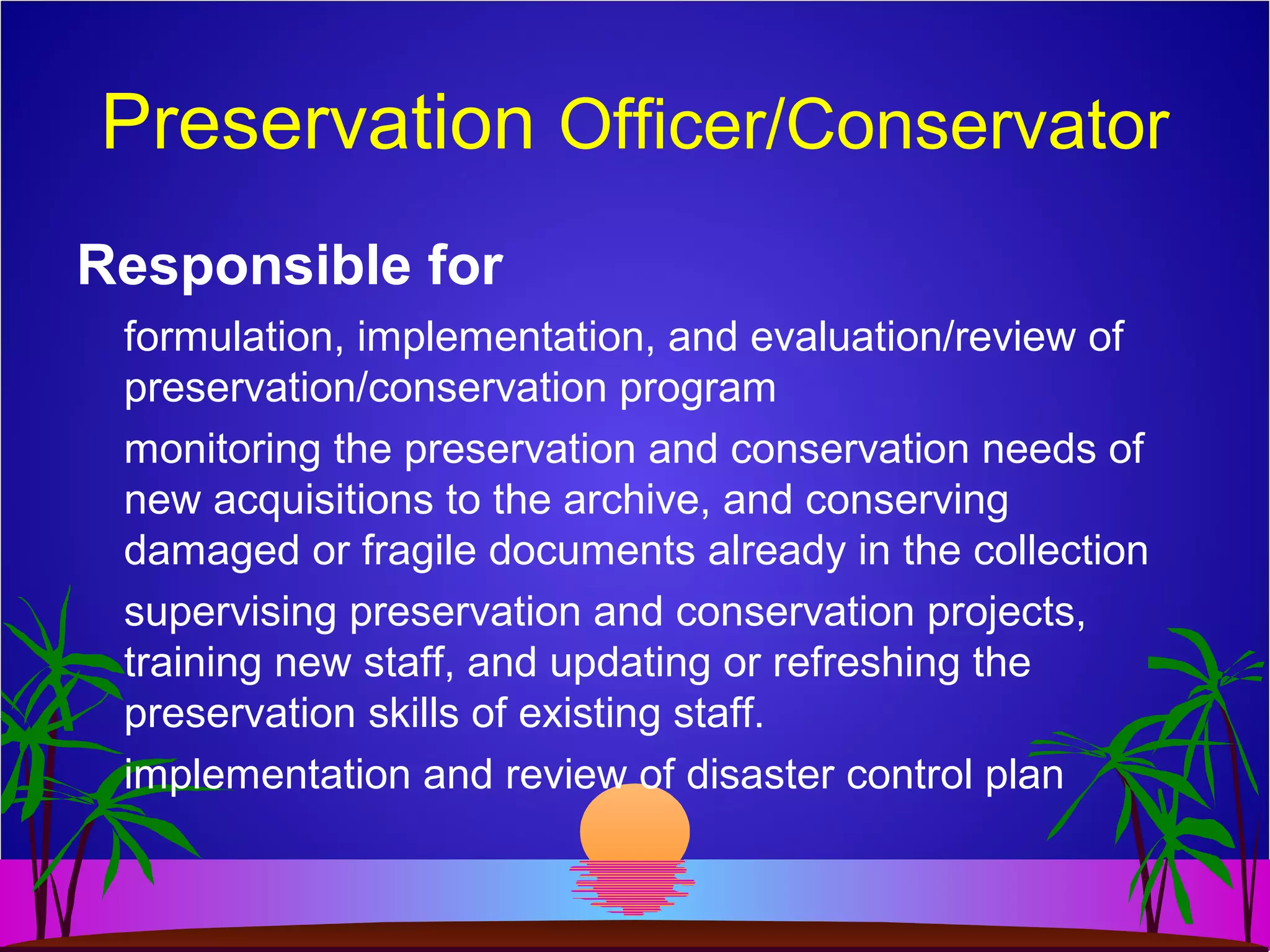 Preservation Officer/Conservator
Responsible for
formulation, implementation, and evaluation/review of
preservation/conservation program
monitoring the preservation and conservation needs of
new acquisitions to the archive, and conserving
damaged or fragile documents already in the collection
supervising preservation and conservation projects,
training new staff, and updating or refreshing the
preservation skills of existing staff.
implementation and review of disaster control plan
 