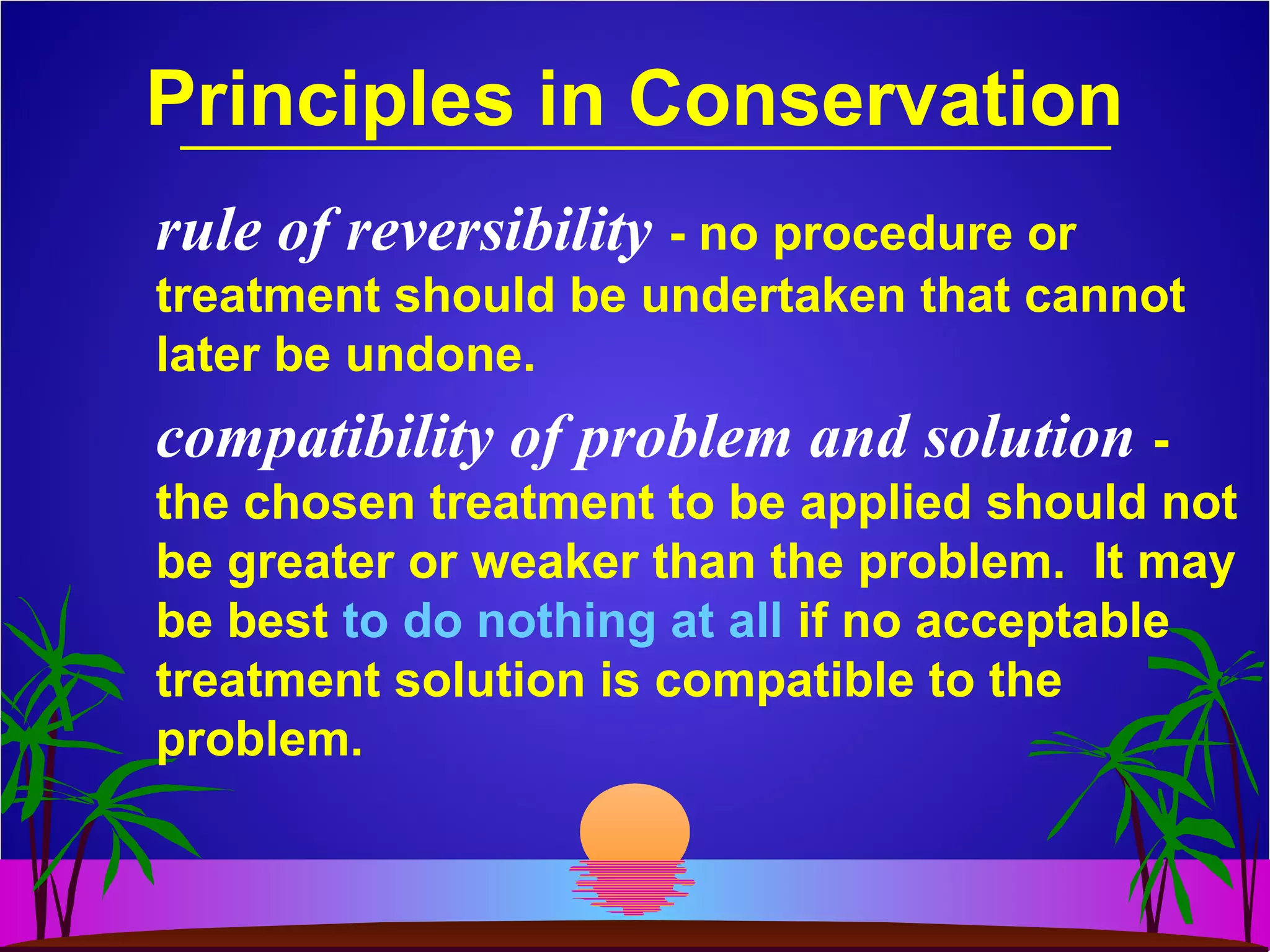 Principles in Conservation
rule of reversibility - no procedure or
treatment should be undertaken that cannot
later be undone.
compatibility of problem and solution -
the chosen treatment to be applied should not
be greater or weaker than the problem. It may
be best to do nothing at all if no acceptable
treatment solution is compatible to the
problem.
 