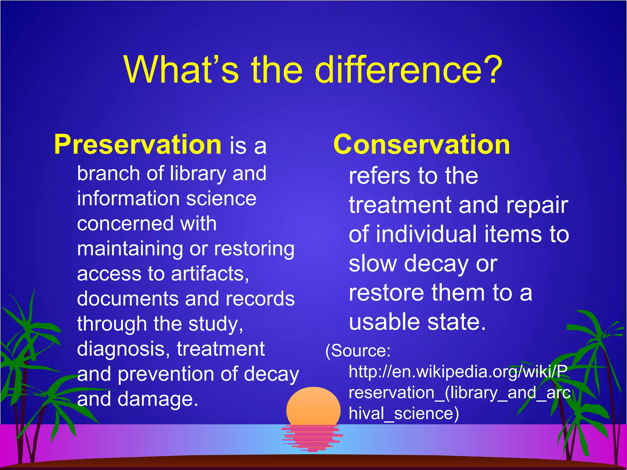 What’s the difference?
Preservation is a
branch of library and
information science
concerned with
maintaining or restoring
access to artifacts,
documents and records
through the study,
diagnosis, treatment
and prevention of decay
and damage.
Conservation
refers to the
treatment and repair
of individual items to
slow decay or
restore them to a
usable state.
(Source:
http://en.wikipedia.org/wiki/P
reservation_(library_and_arc
hival_science)
 