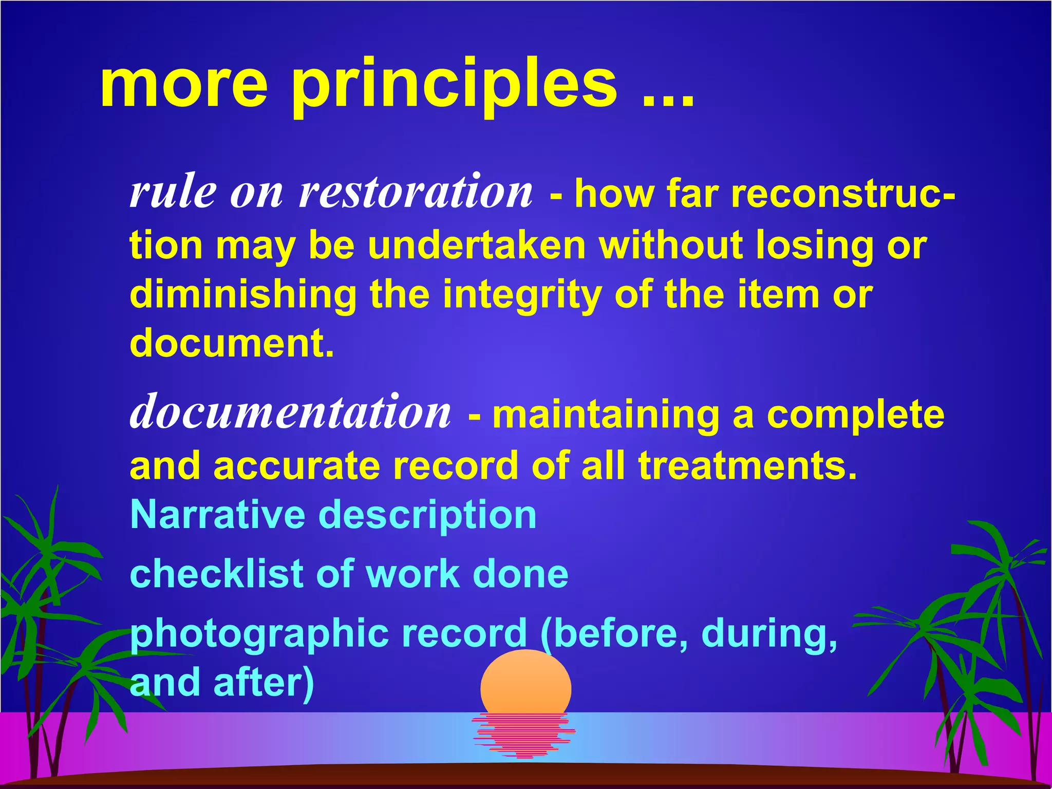 more principles ...
rule on restoration - how far reconstruc-
tion may be undertaken without losing or
diminishing the integrity of the item or
document.
documentation - maintaining a complete
and accurate record of all treatments.
Narrative description
checklist of work done
photographic record (before, during,
and after)
 