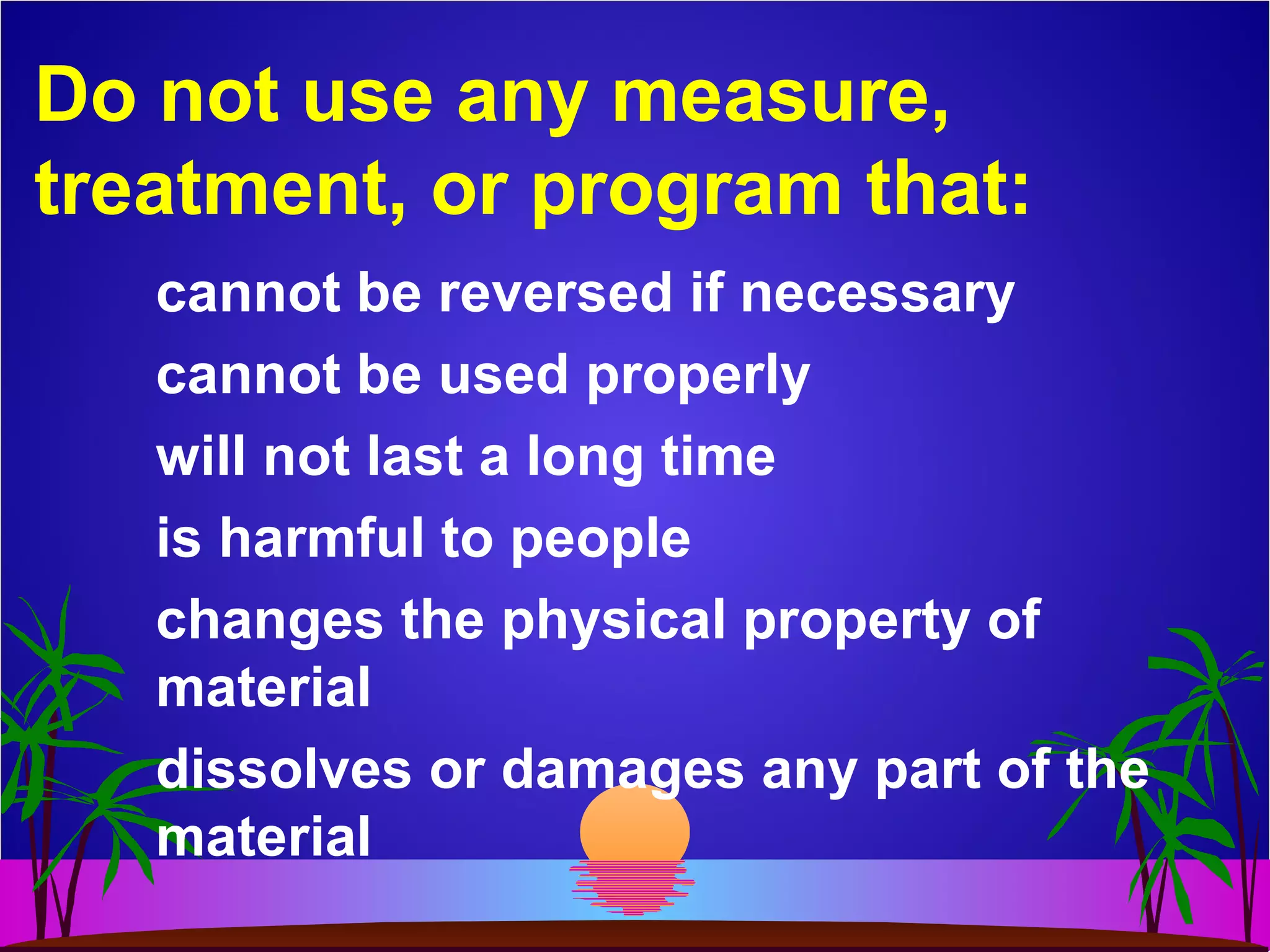 Do not use any measure,
treatment, or program that:
cannot be reversed if necessary
cannot be used properly
will not last a long time
is harmful to people
changes the physical property of
material
dissolves or damages any part of the
material
 