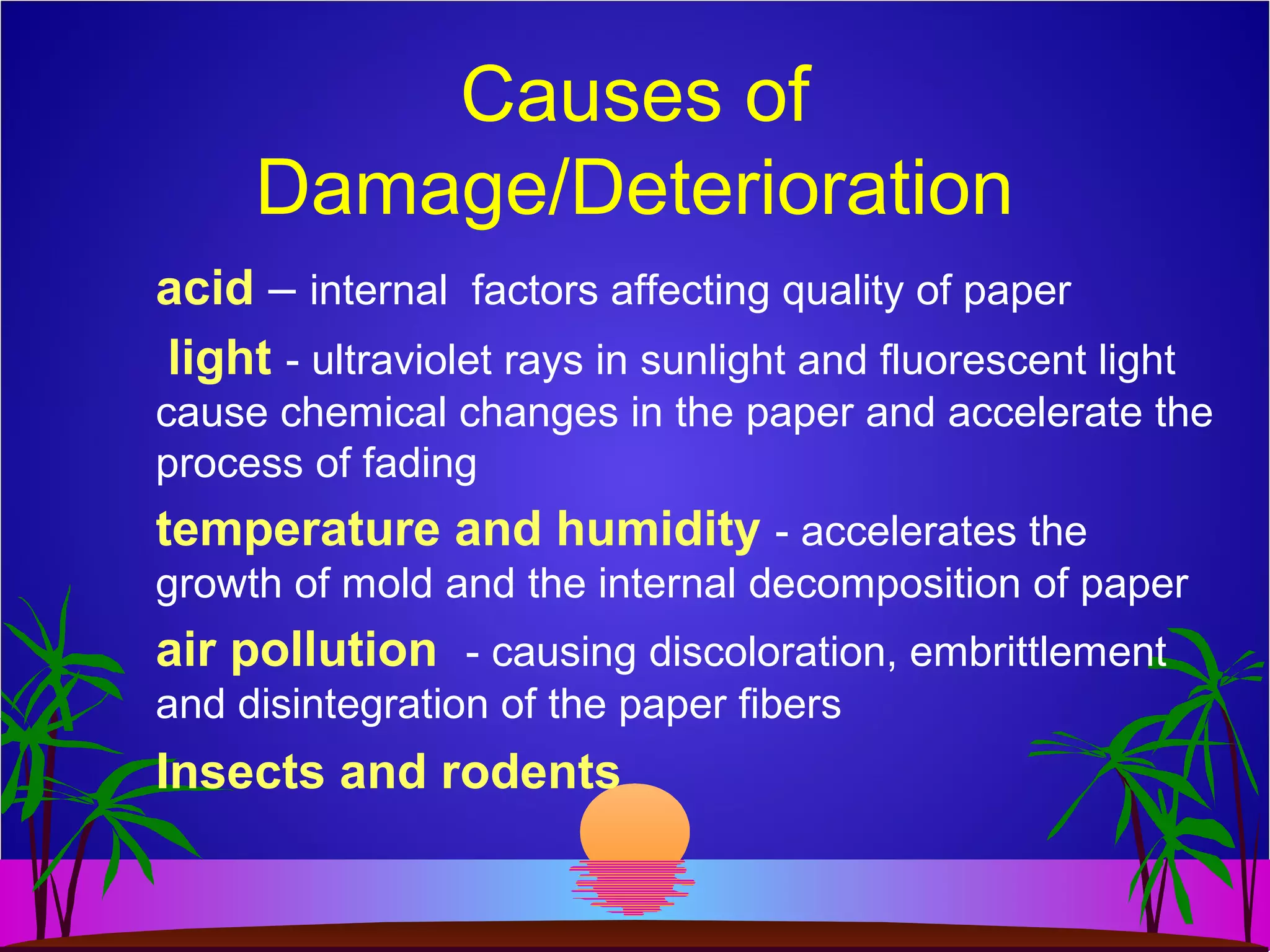Causes of
Damage/Deterioration
acid – internal factors affecting quality of paper
light - ultraviolet rays in sunlight and fluorescent light
cause chemical changes in the paper and accelerate the
process of fading
temperature and humidity - accelerates the
growth of mold and the internal decomposition of paper
air pollution - causing discoloration, embrittlement
and disintegration of the paper fibers
Insects and rodents
 