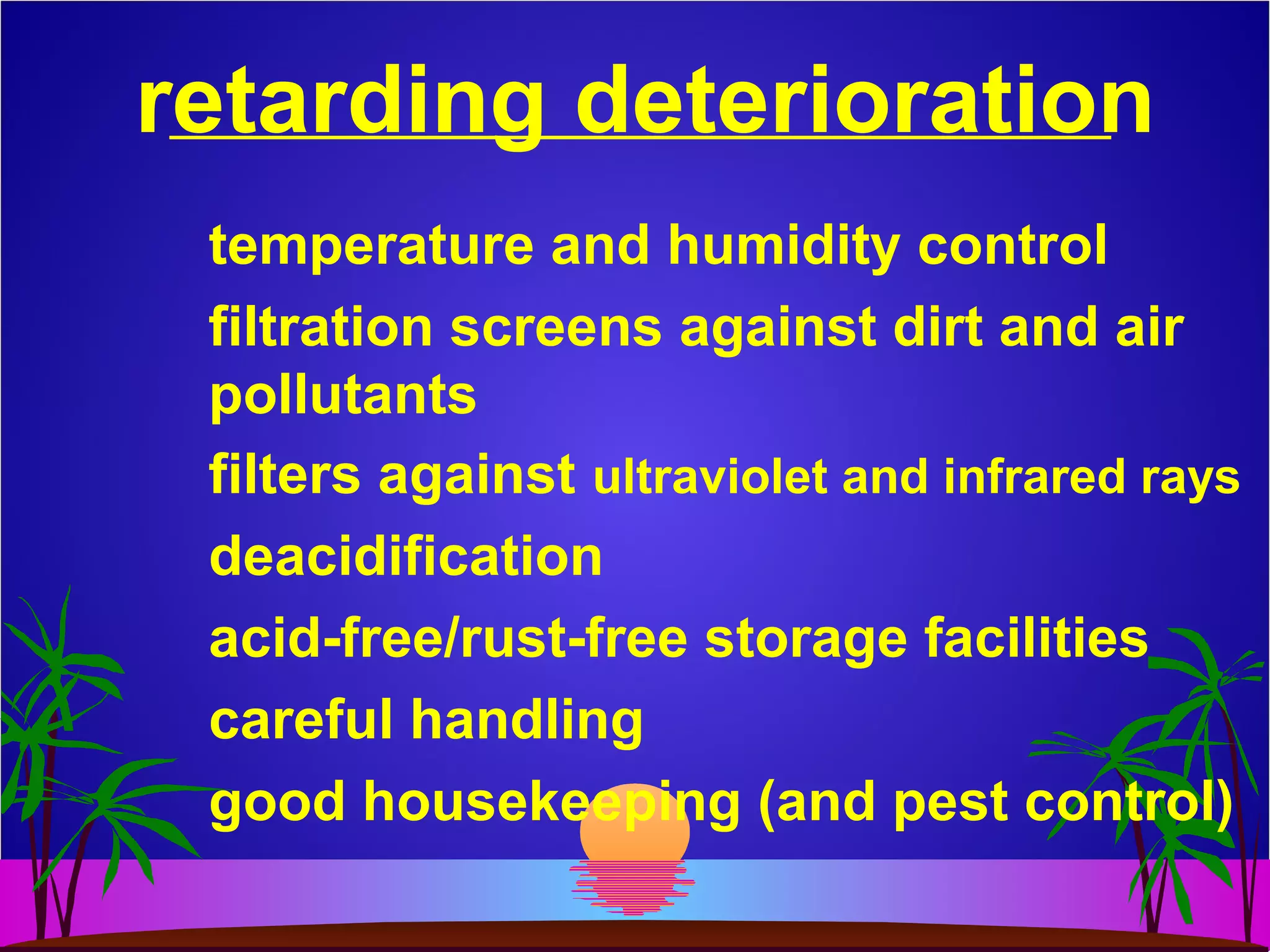 retarding deterioration
temperature and humidity control
filtration screens against dirt and air
pollutants
filters against ultraviolet and infrared rays
deacidification
acid-free/rust-free storage facilities
careful handling
good housekeeping (and pest control)
 