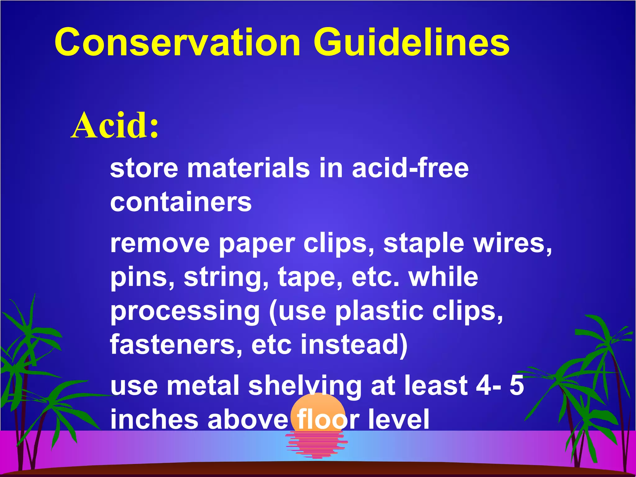 Conservation Guidelines
store materials in acid-free
containers
remove paper clips, staple wires,
pins, string, tape, etc. while
processing (use plastic clips,
fasteners, etc instead)
use metal shelving at least 4- 5
inches above floor level
Acid:
 