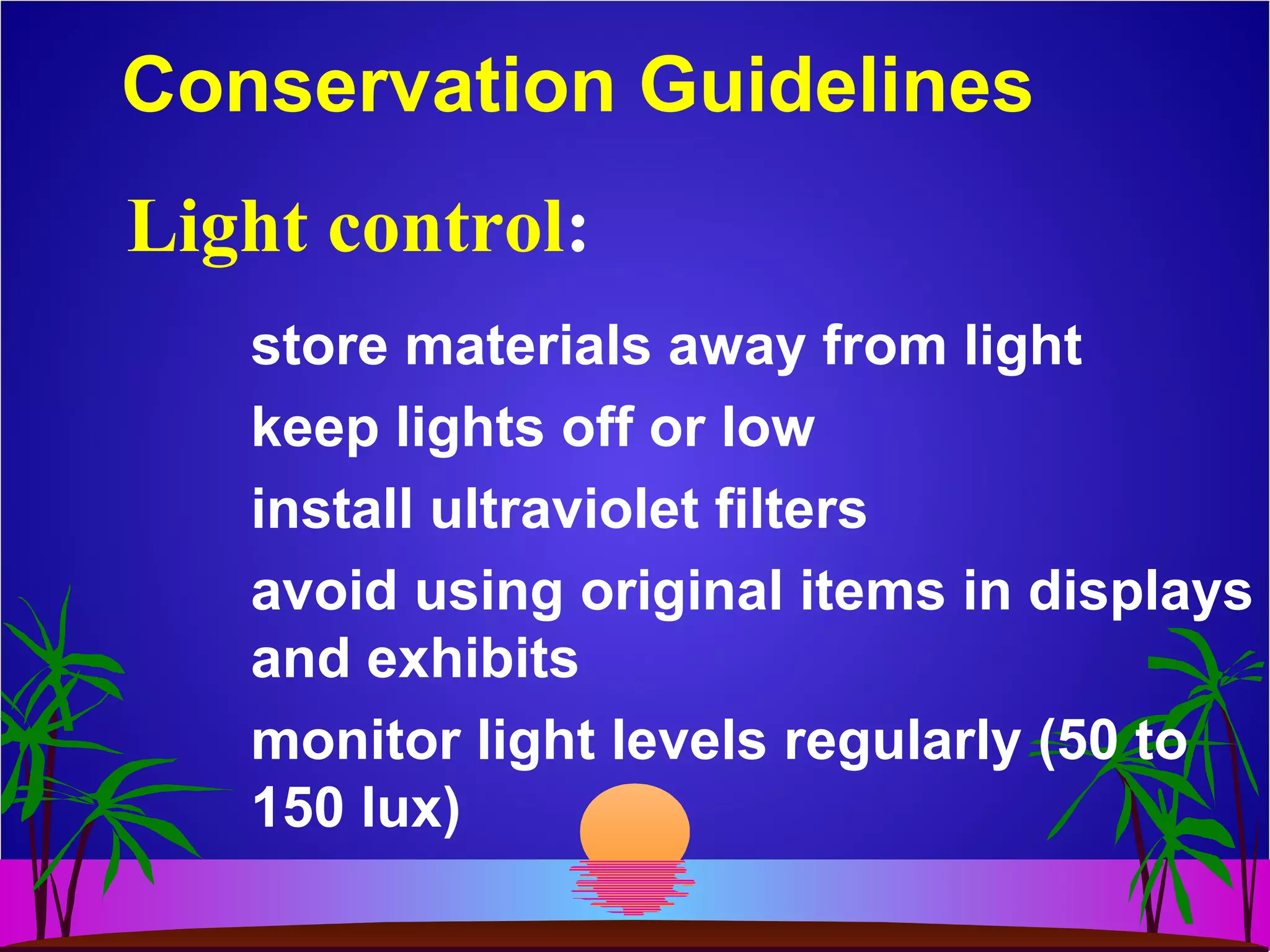 Conservation Guidelines
store materials away from light
keep lights off or low
install ultraviolet filters
avoid using original items in displays
and exhibits
monitor light levels regularly (50 to
150 lux)
Light control:
 
