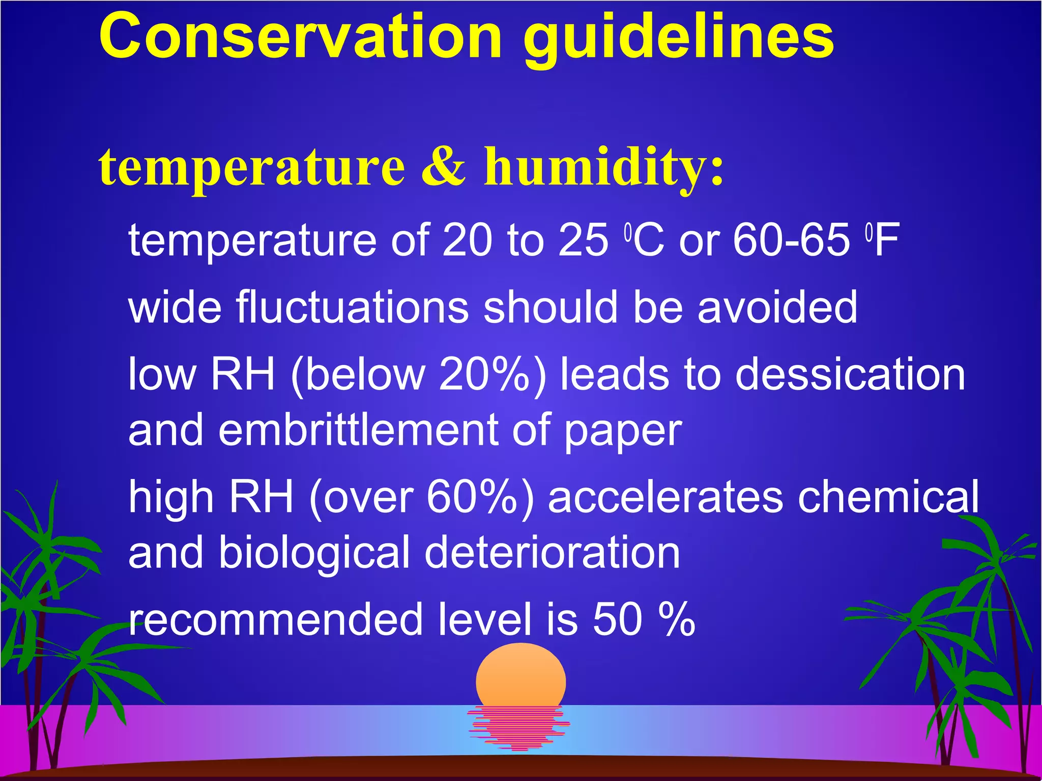 Conservation guidelines
temperature of 20 to 25 0
C or 60-65 0
F
wide fluctuations should be avoided
low RH (below 20%) leads to dessication
and embrittlement of paper
high RH (over 60%) accelerates chemical
and biological deterioration
recommended level is 50 %
temperature & humidity:
 