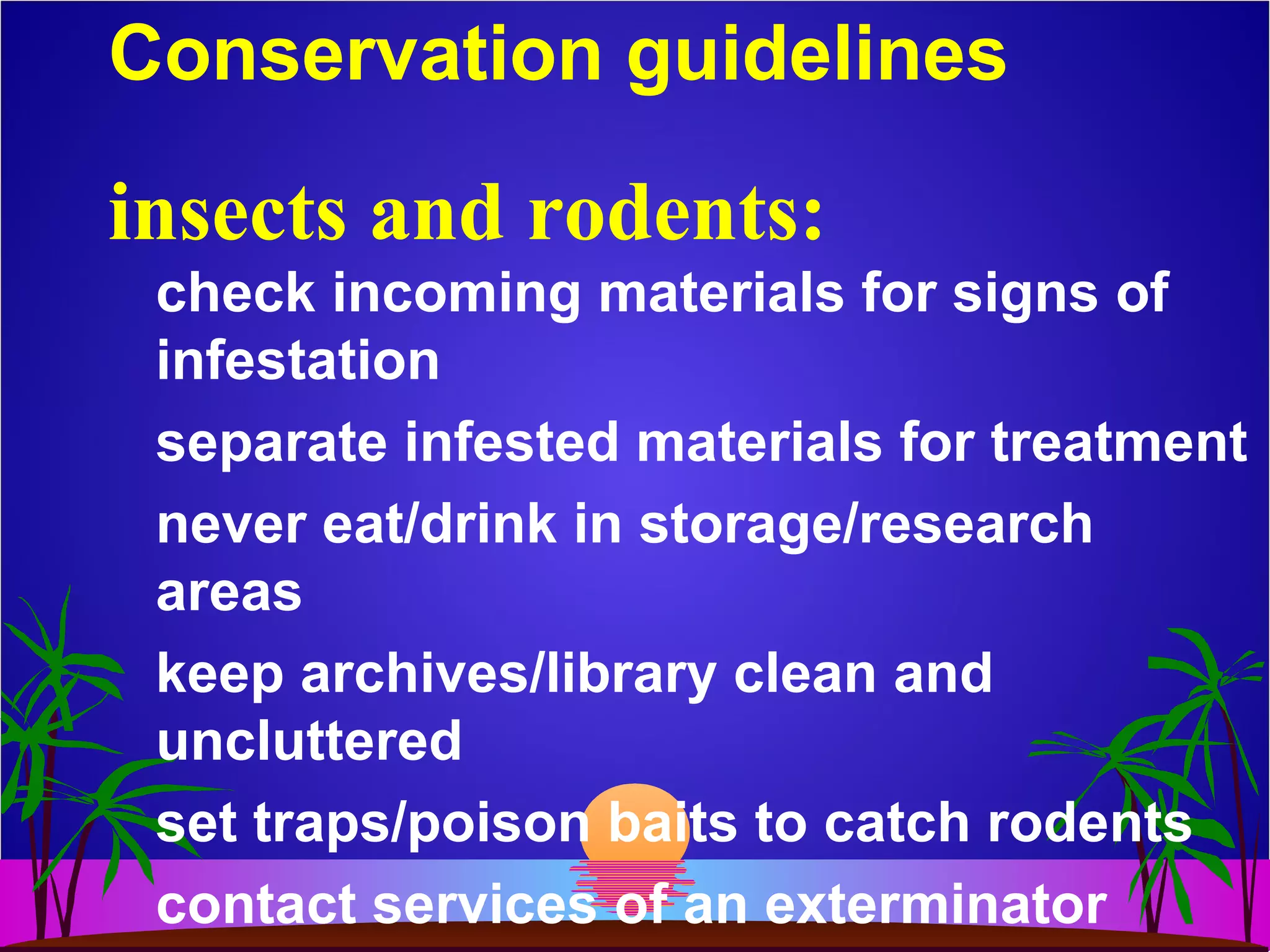 Conservation guidelines
check incoming materials for signs of
infestation
separate infested materials for treatment
never eat/drink in storage/research
areas
keep archives/library clean and
uncluttered
set traps/poison baits to catch rodents
contact services of an exterminator
insects and rodents:
 