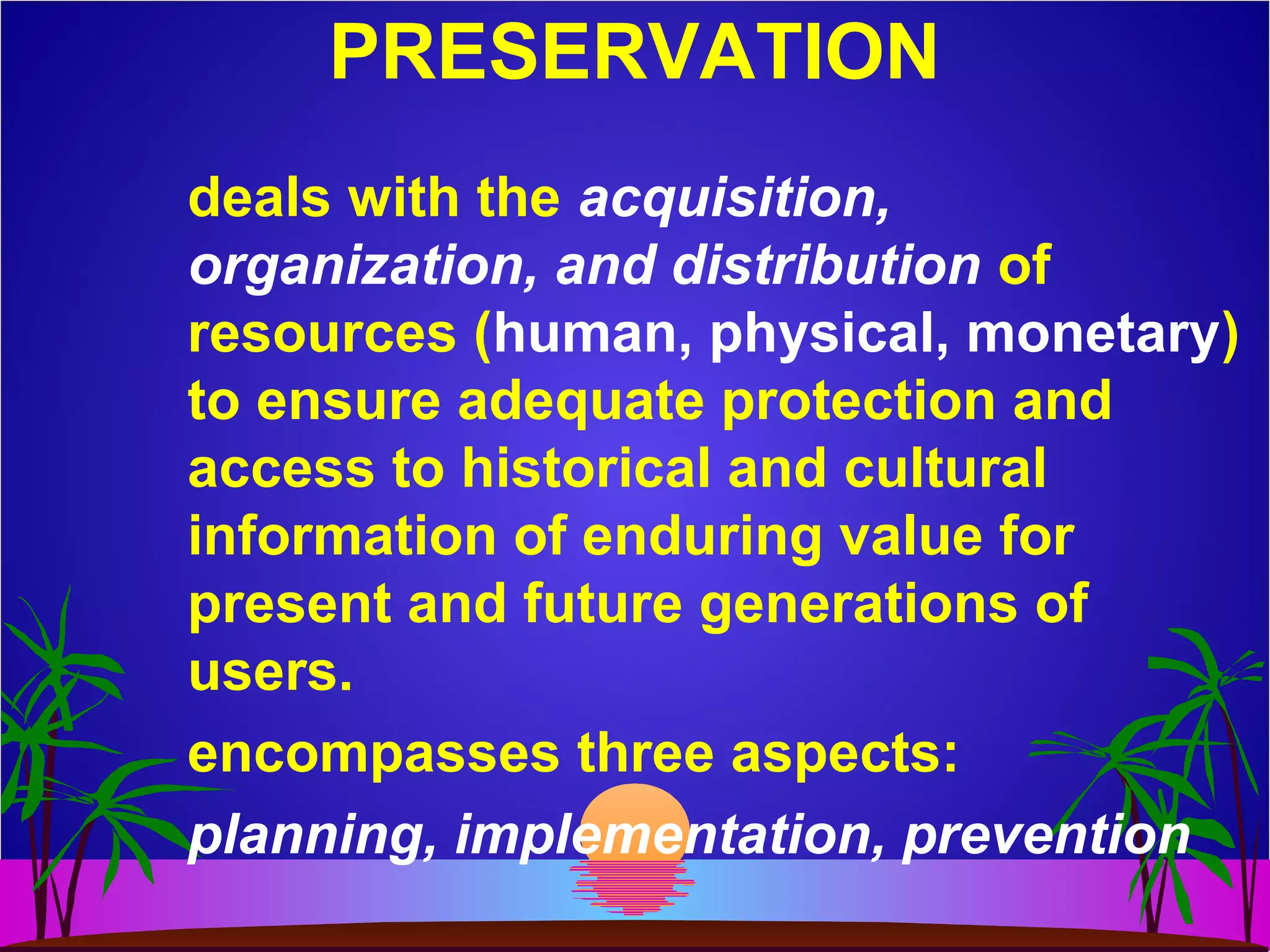 PRESERVATION
deals with the acquisition,
organization, and distribution of
resources (human, physical, monetary)
to ensure adequate protection and
access to historical and cultural
information of enduring value for
present and future generations of
users.
encompasses three aspects:
planning, implementation, prevention
 