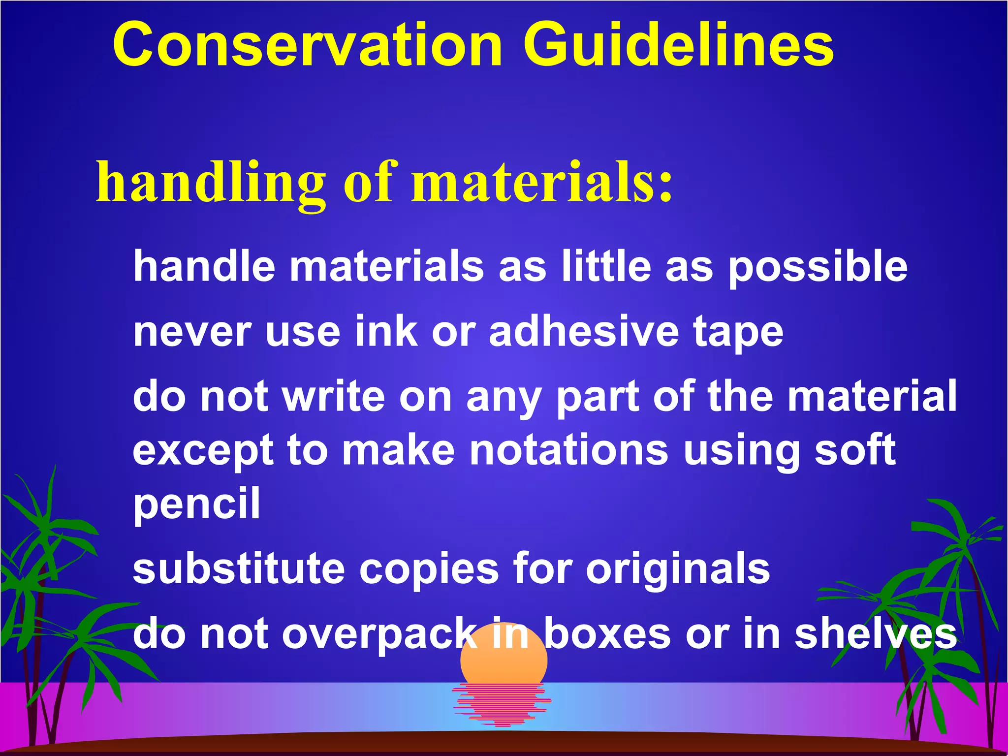 Conservation Guidelines
handle materials as little as possible
never use ink or adhesive tape
do not write on any part of the material
except to make notations using soft
pencil
substitute copies for originals
do not overpack in boxes or in shelves
handling of materials:
 