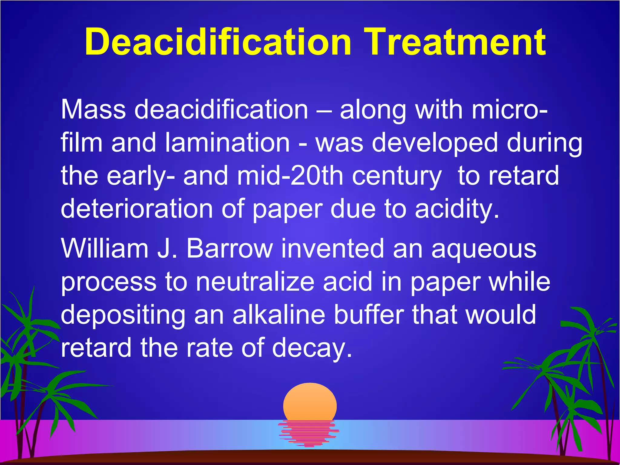 Deacidification Treatment
Mass deacidification – along with micro-
film and lamination - was developed during
the early- and mid-20th century to retard
deterioration of paper due to acidity.
William J. Barrow invented an aqueous
process to neutralize acid in paper while
depositing an alkaline buffer that would
retard the rate of decay.
 