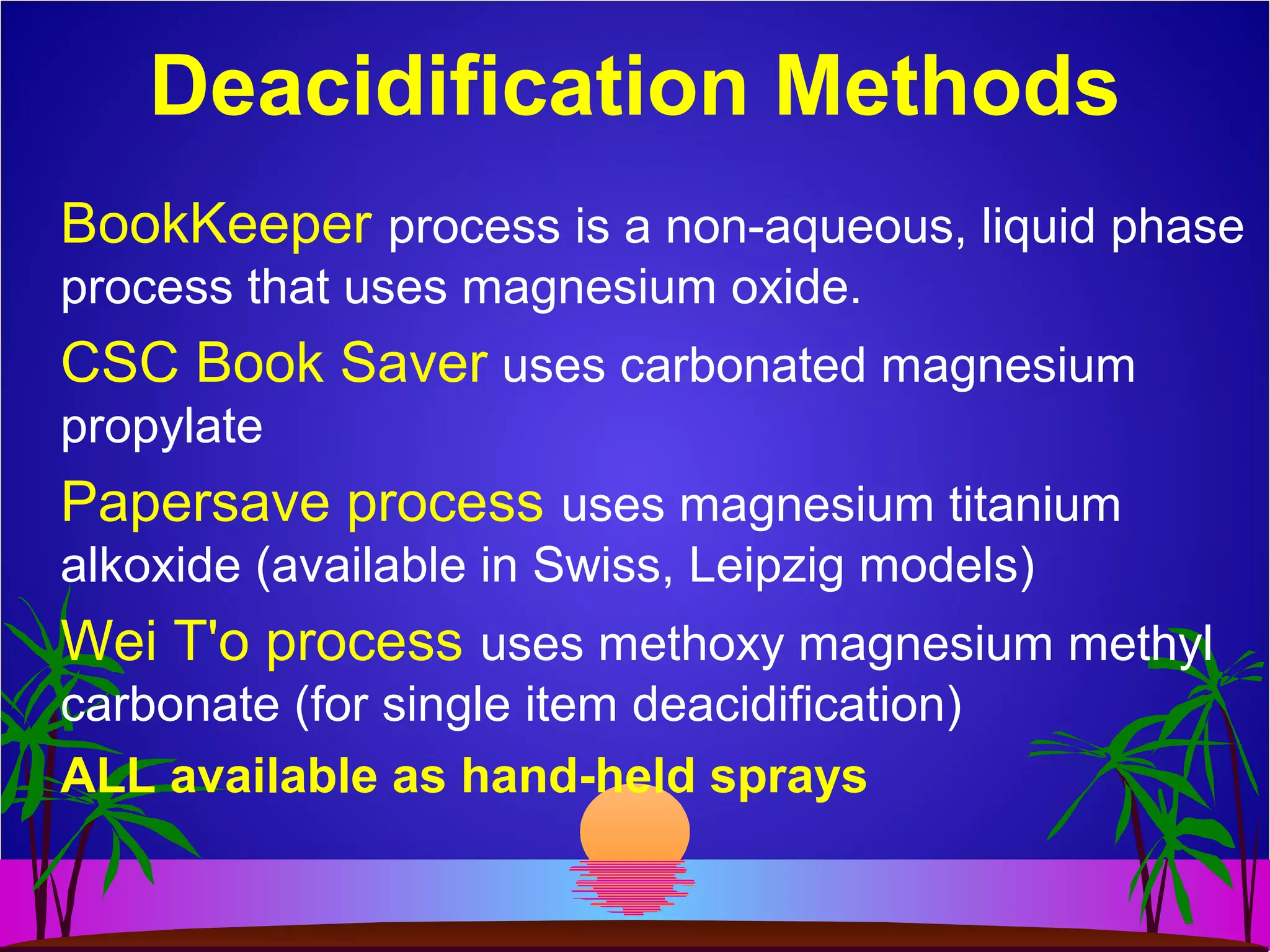 Deacidification Methods
BookKeeper process is a non-aqueous, liquid phase
process that uses magnesium oxide.
CSC Book Saver uses carbonated magnesium
propylate
Papersave process uses magnesium titanium
alkoxide (available in Swiss, Leipzig models)
Wei T'o process uses methoxy magnesium methyl
carbonate (for single item deacidification)
ALL available as hand-held sprays
 