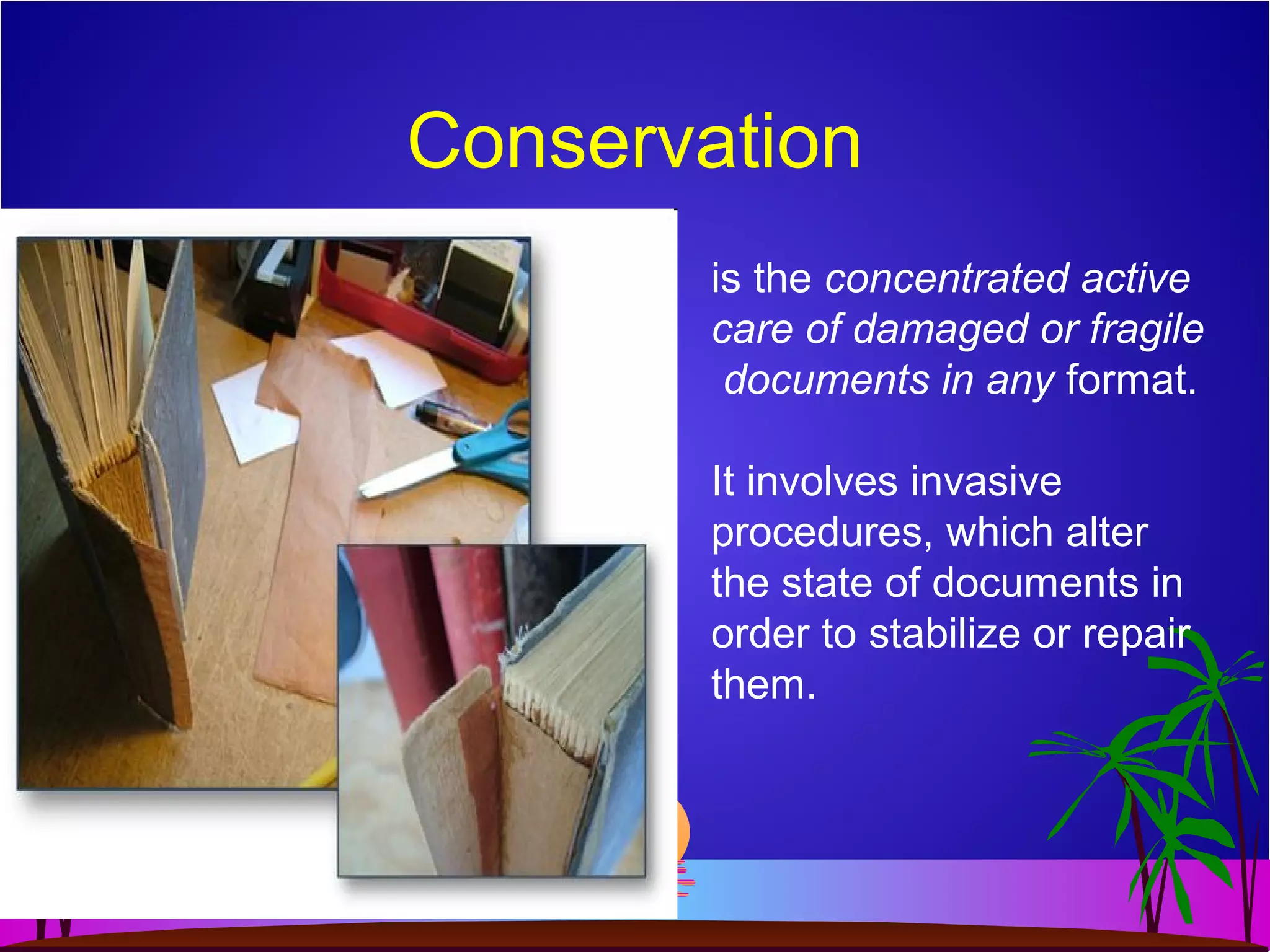 Conservation
is the concentrated active
care of damaged or fragile
documents in any format.
It involves invasive
procedures, which alter
the state of documents in
order to stabilize or repair
them.
 