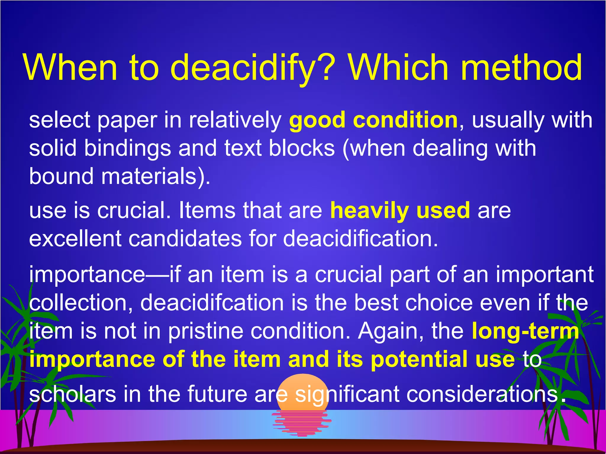 When to deacidify? Which method
select paper in relatively good condition, usually with
solid bindings and text blocks (when dealing with
bound materials).
use is crucial. Items that are heavily used are
excellent candidates for deacidification.
importance—if an item is a crucial part of an important
collection, deacidifcation is the best choice even if the
item is not in pristine condition. Again, the long-term
importance of the item and its potential use to
scholars in the future are significant considerations.
 