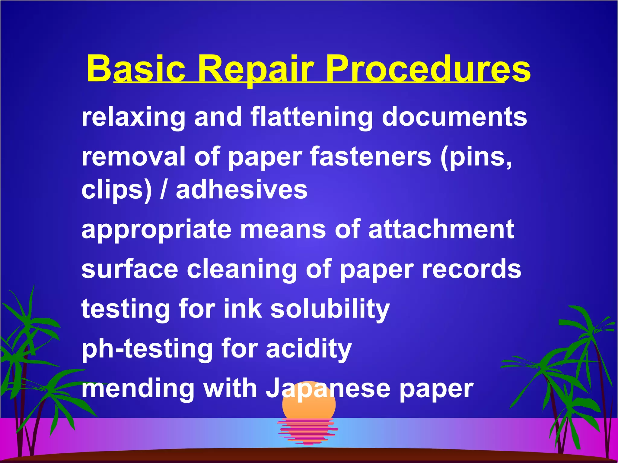 Basic Repair Procedures
relaxing and flattening documents
removal of paper fasteners (pins,
clips) / adhesives
appropriate means of attachment
surface cleaning of paper records
testing for ink solubility
ph-testing for acidity
mending with Japanese paper
 