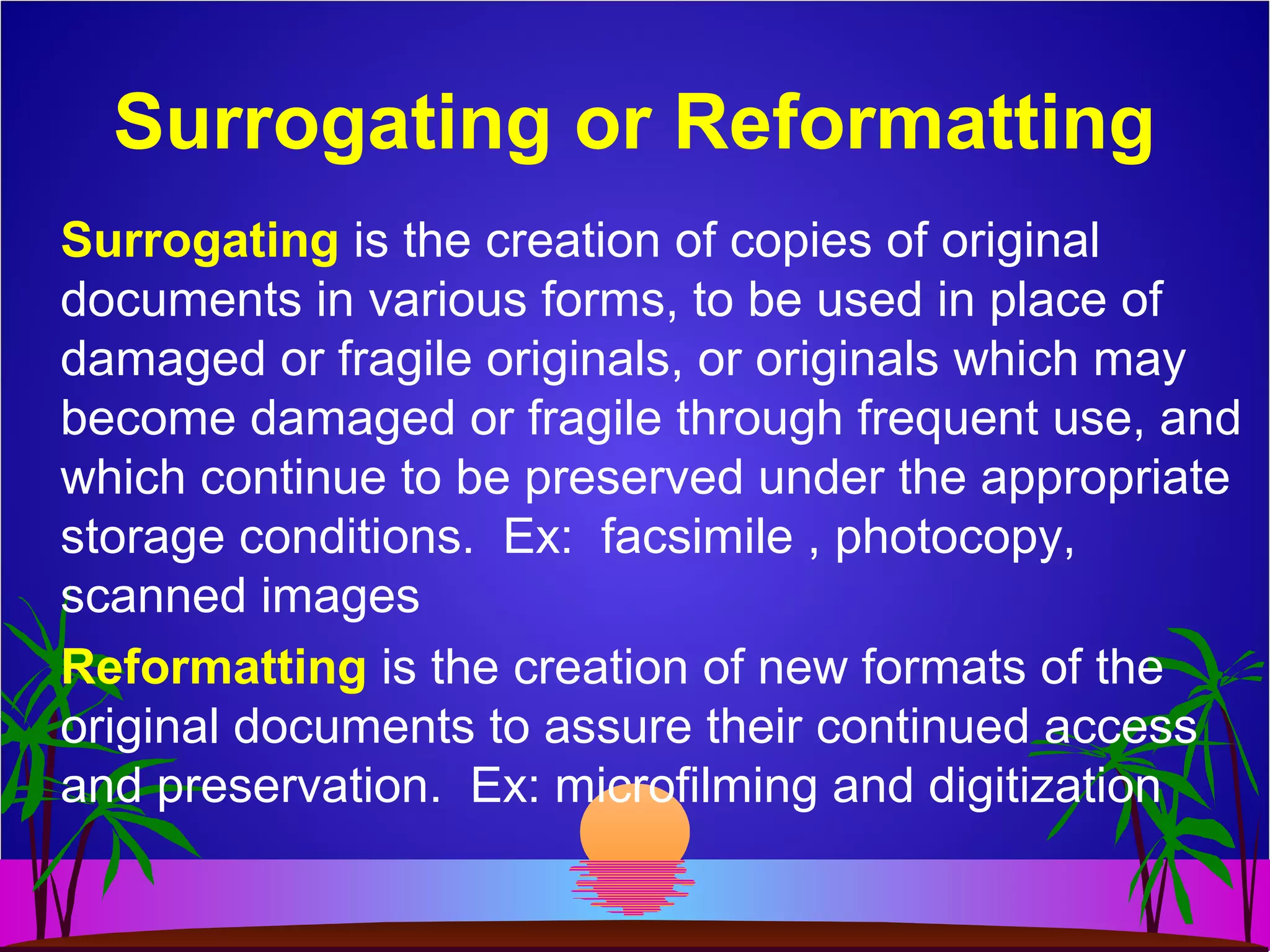 Surrogating or Reformatting
Surrogating is the creation of copies of original
documents in various forms, to be used in place of
damaged or fragile originals, or originals which may
become damaged or fragile through frequent use, and
which continue to be preserved under the appropriate
storage conditions. Ex: facsimile , photocopy,
scanned images
Reformatting is the creation of new formats of the
original documents to assure their continued access
and preservation. Ex: microfilming and digitization
 