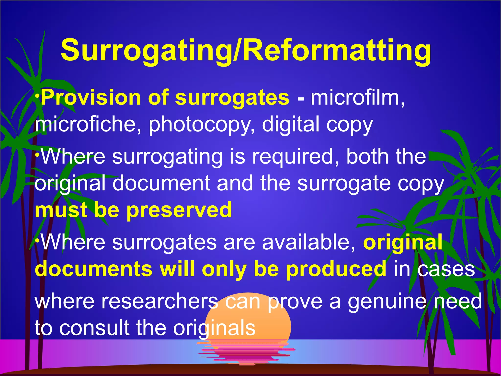 Surrogating/Reformatting
•Provision of surrogates - microfilm,
microfiche, photocopy, digital copy
•Where surrogating is required, both the
original document and the surrogate copy
must be preserved
•Where surrogates are available, original
documents will only be produced in cases
where researchers can prove a genuine need
to consult the originals
 