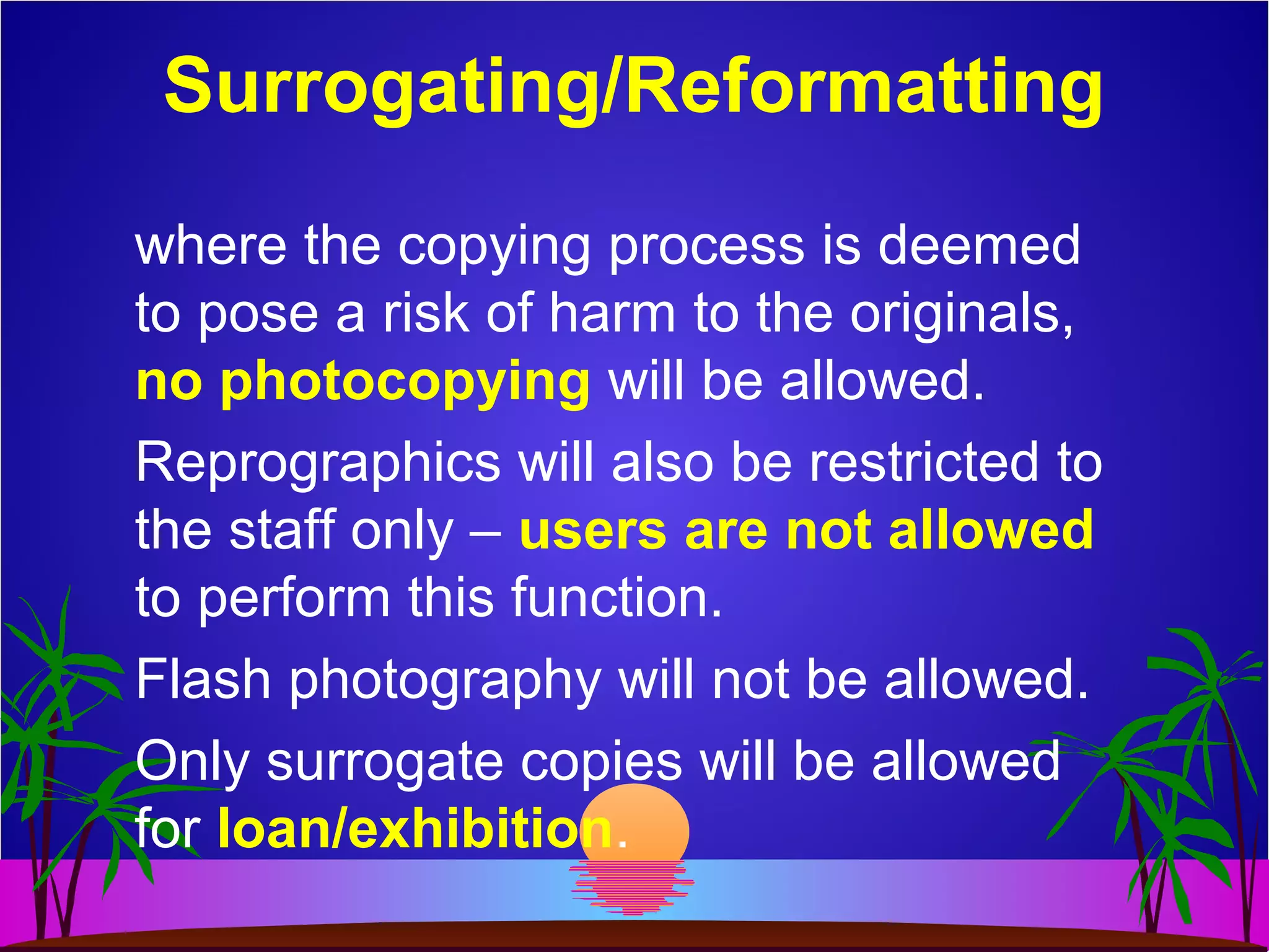 where the copying process is deemed
to pose a risk of harm to the originals,
no photocopying will be allowed.
Reprographics will also be restricted to
the staff only – users are not allowed
to perform this function.
Flash photography will not be allowed.
Only surrogate copies will be allowed
for loan/exhibition.
Surrogating/Reformatting
 