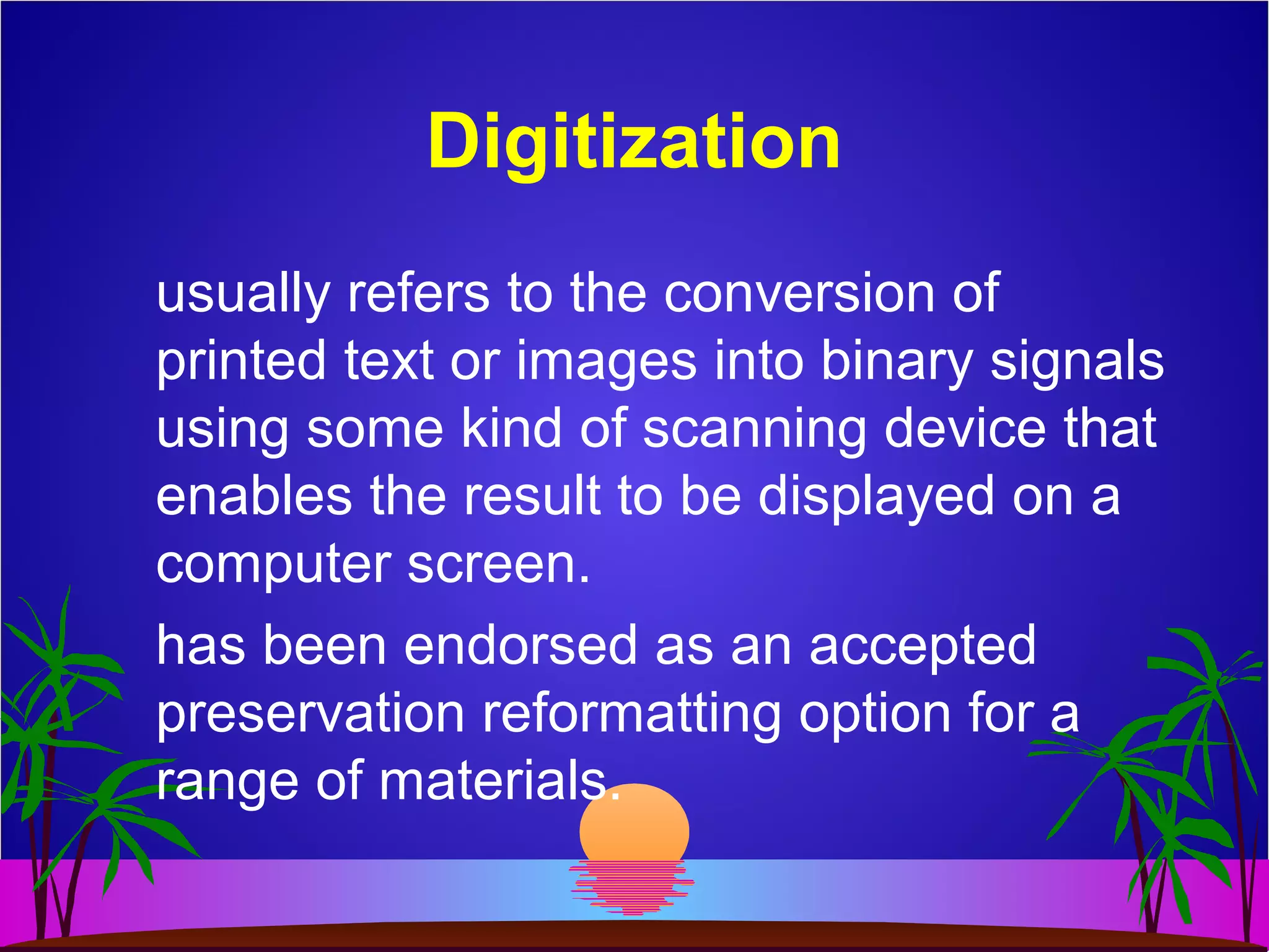 Digitization
usually refers to the conversion of
printed text or images into binary signals
using some kind of scanning device that
enables the result to be displayed on a
computer screen.
has been endorsed as an accepted
preservation reformatting option for a
range of materials.
 