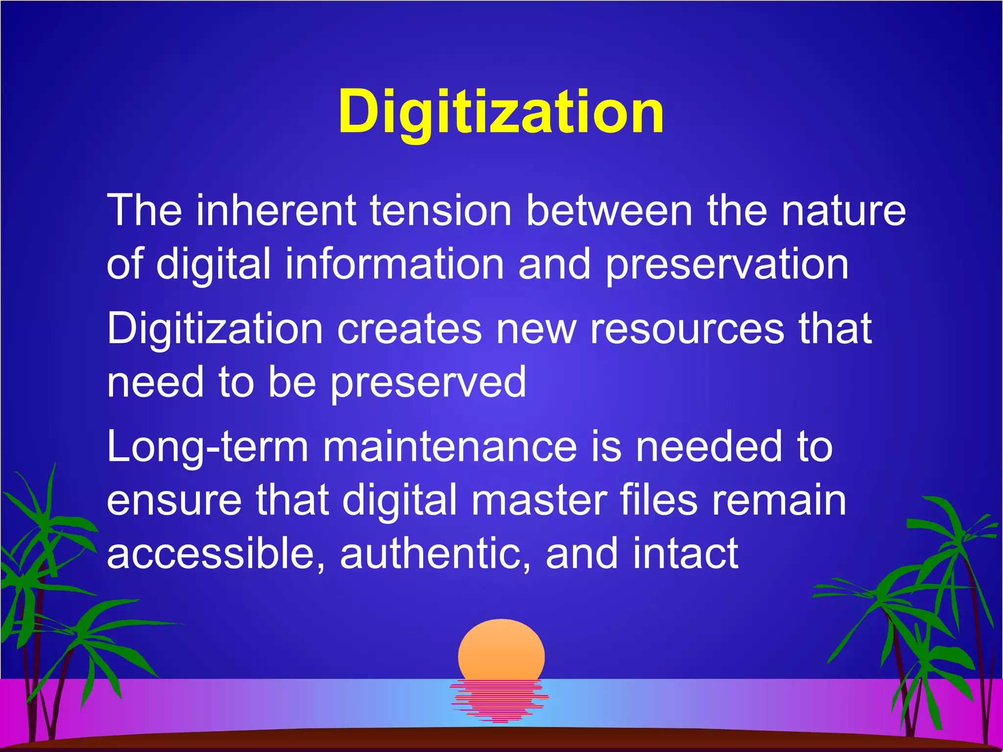 Digitization
The inherent tension between the nature
of digital information and preservation
Digitization creates new resources that
need to be preserved
Long-term maintenance is needed to
ensure that digital master files remain
accessible, authentic, and intact
 