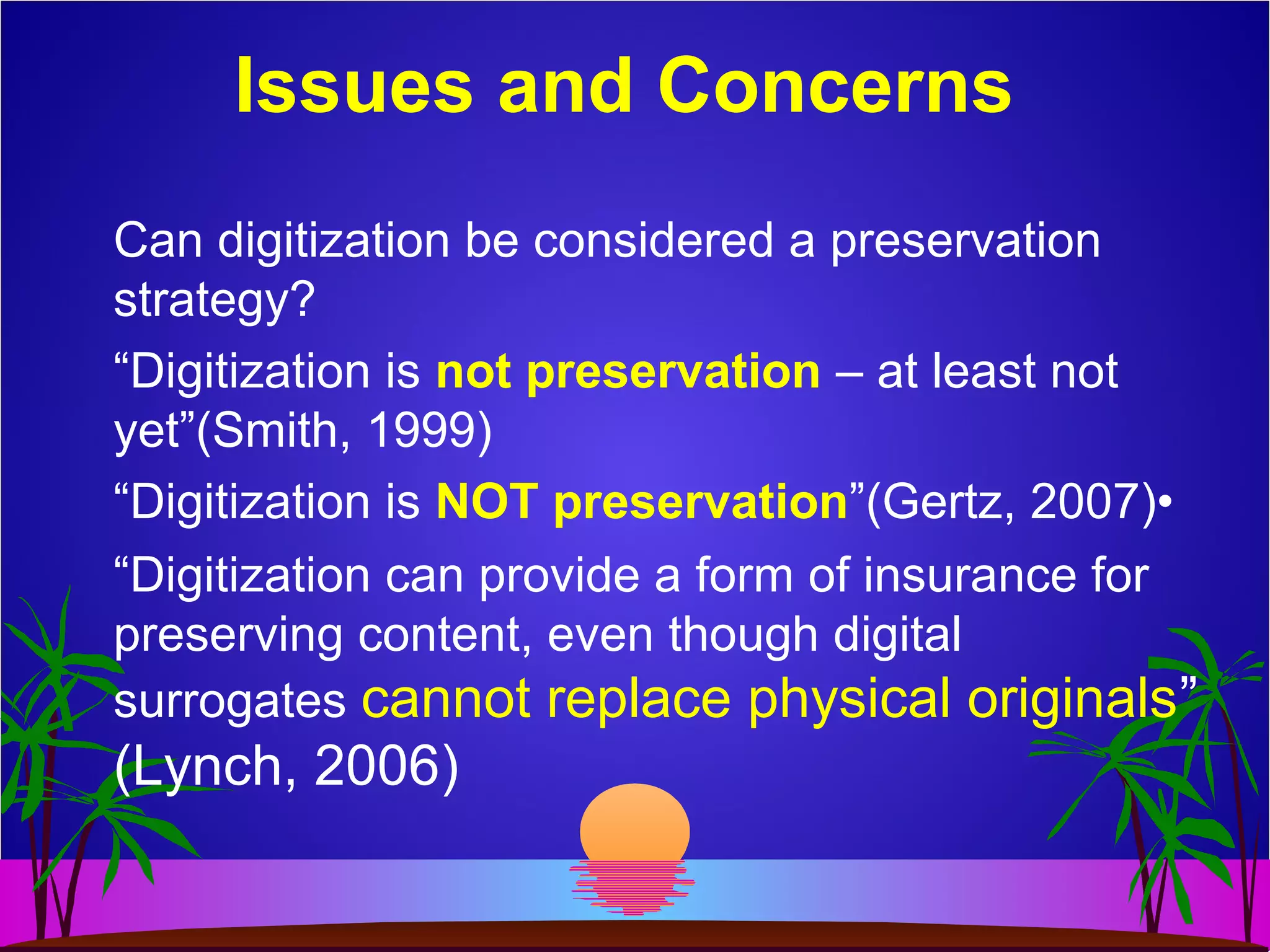 Issues and Concerns
Can digitization be considered a preservation
strategy?
“Digitization is not preservation – at least not
yet”(Smith, 1999)
“Digitization is NOT preservation”(Gertz, 2007)•
“Digitization can provide a form of insurance for
preserving content, even though digital
surrogates cannot replace physical originals”
(Lynch, 2006)
 