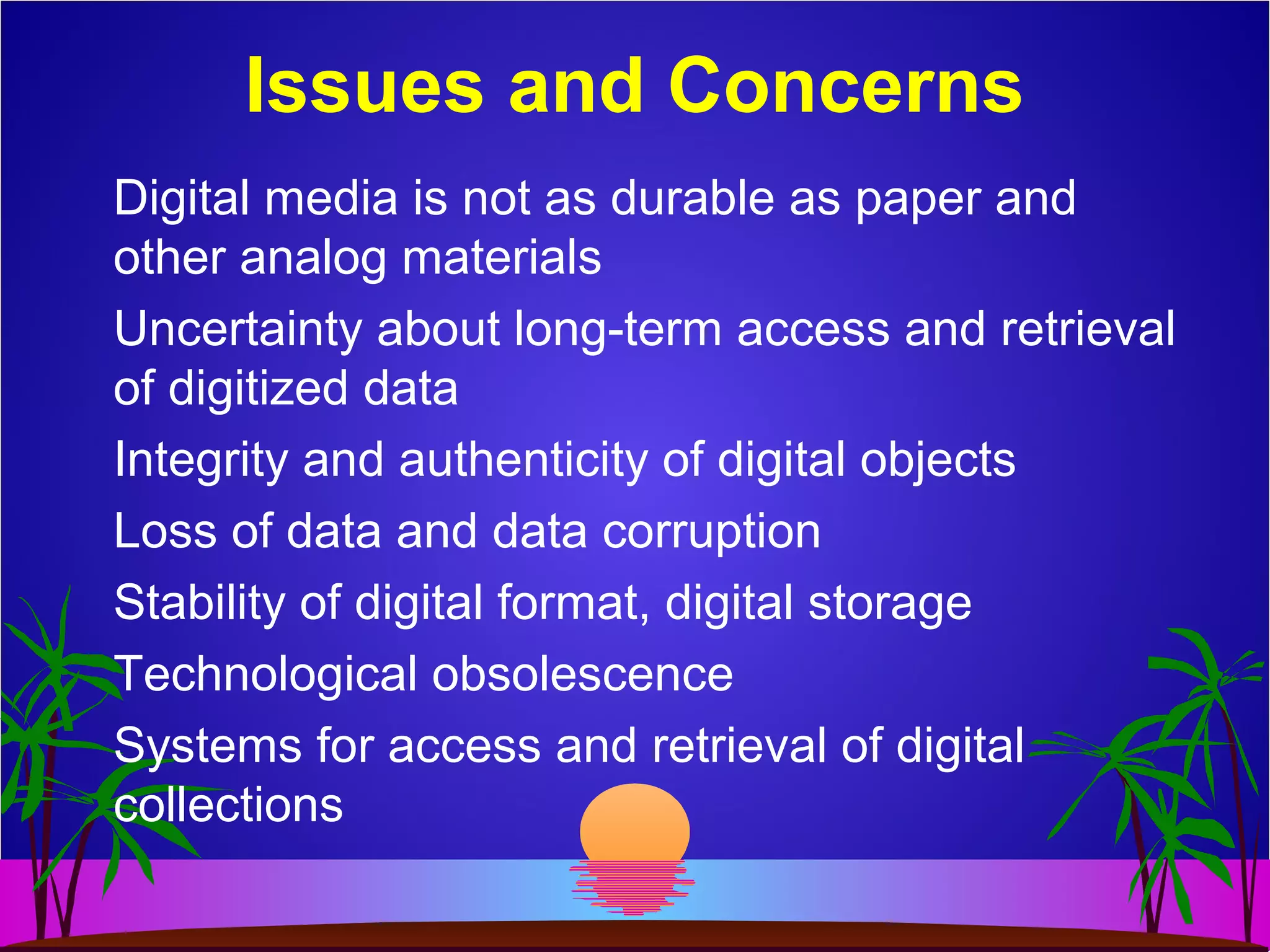 Digital media is not as durable as paper and
other analog materials
Uncertainty about long-term access and retrieval
of digitized data
Integrity and authenticity of digital objects
Loss of data and data corruption
Stability of digital format, digital storage
Technological obsolescence
Systems for access and retrieval of digital
collections
Issues and Concerns
 