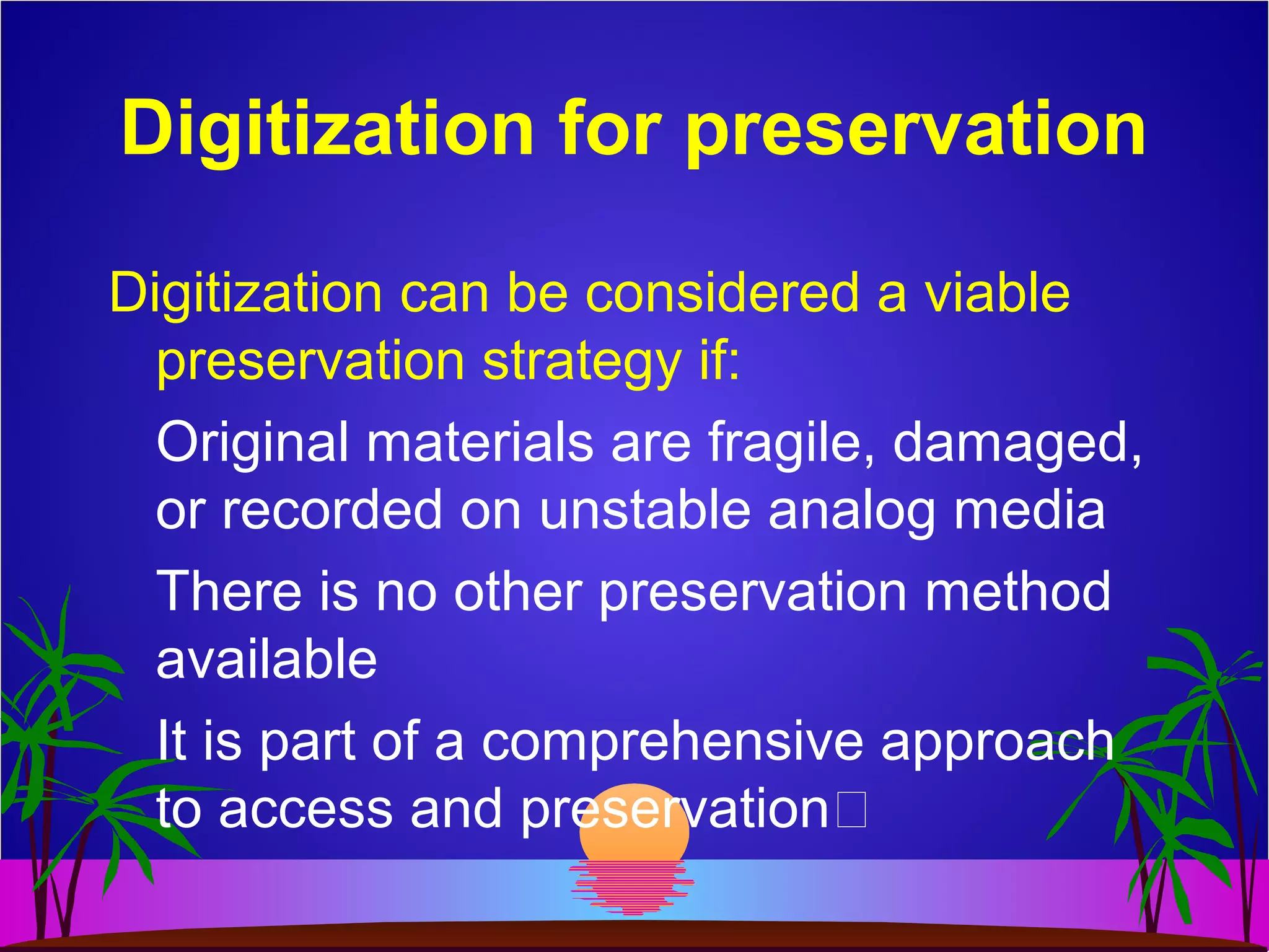 Digitization for preservation
Digitization can be considered a viable
preservation strategy if:
Original materials are fragile, damaged,
or recorded on unstable analog media
There is no other preservation method
available
It is part of a comprehensive approach
to access and preservation
 