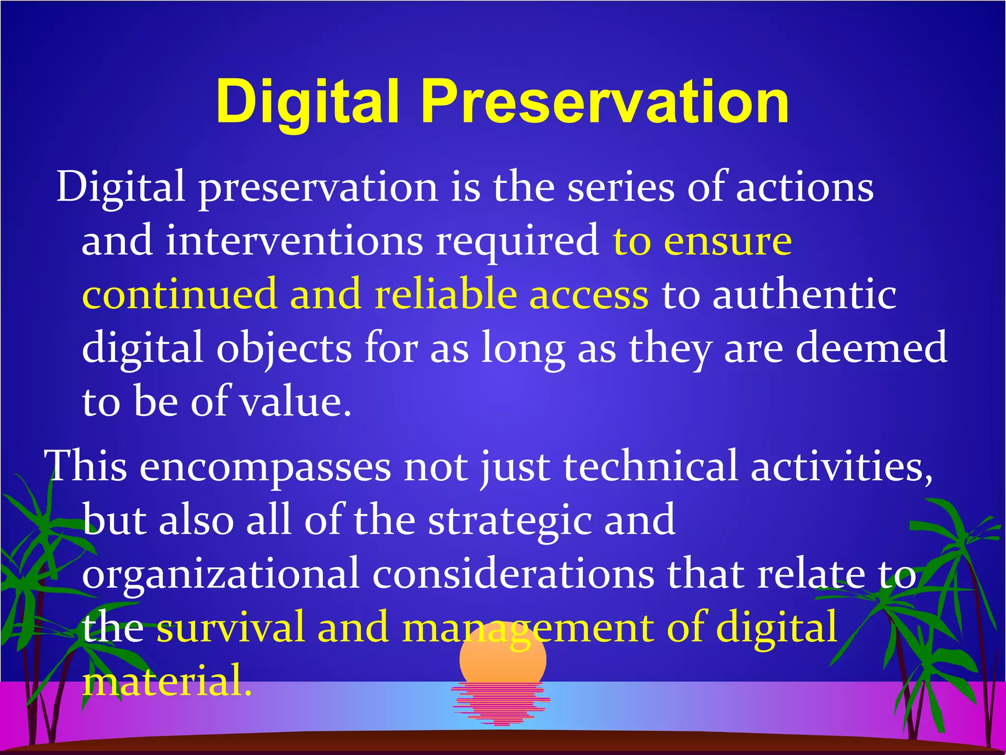 Digital Preservation
Digital preservation is the series of actions
and interventions required to ensure
continued and reliable access to authentic
digital objects for as long as they are deemed
to be of value.
This encompasses not just technical activities,
but also all of the strategic and
organizational considerations that relate to
the survival and management of digital
material.
 