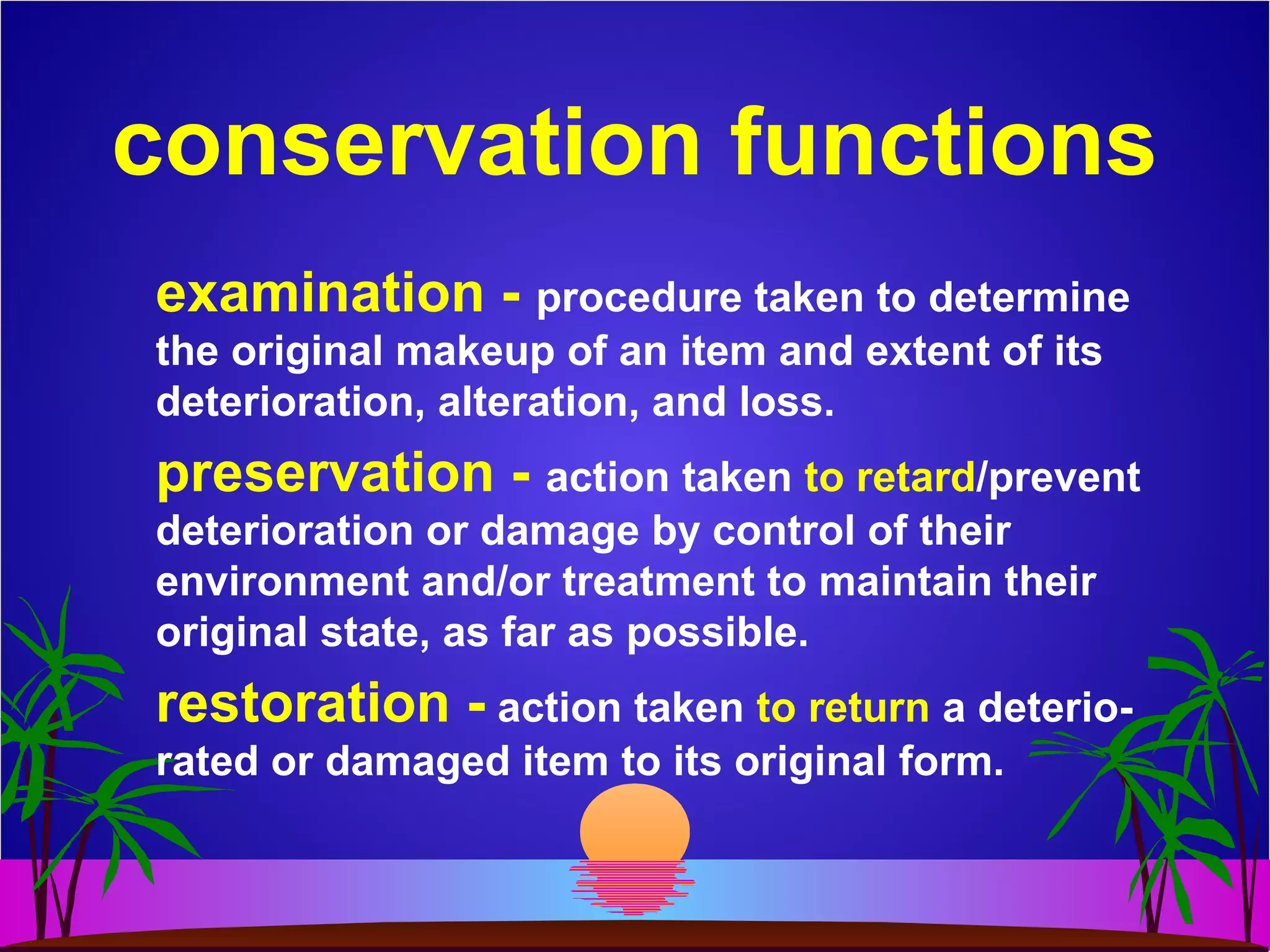 conservation functions
examination - procedure taken to determine
the original makeup of an item and extent of its
deterioration, alteration, and loss.
preservation - action taken to retard/prevent
deterioration or damage by control of their
environment and/or treatment to maintain their
original state, as far as possible.
restoration - action taken to return a deterio-
rated or damaged item to its original form.
 