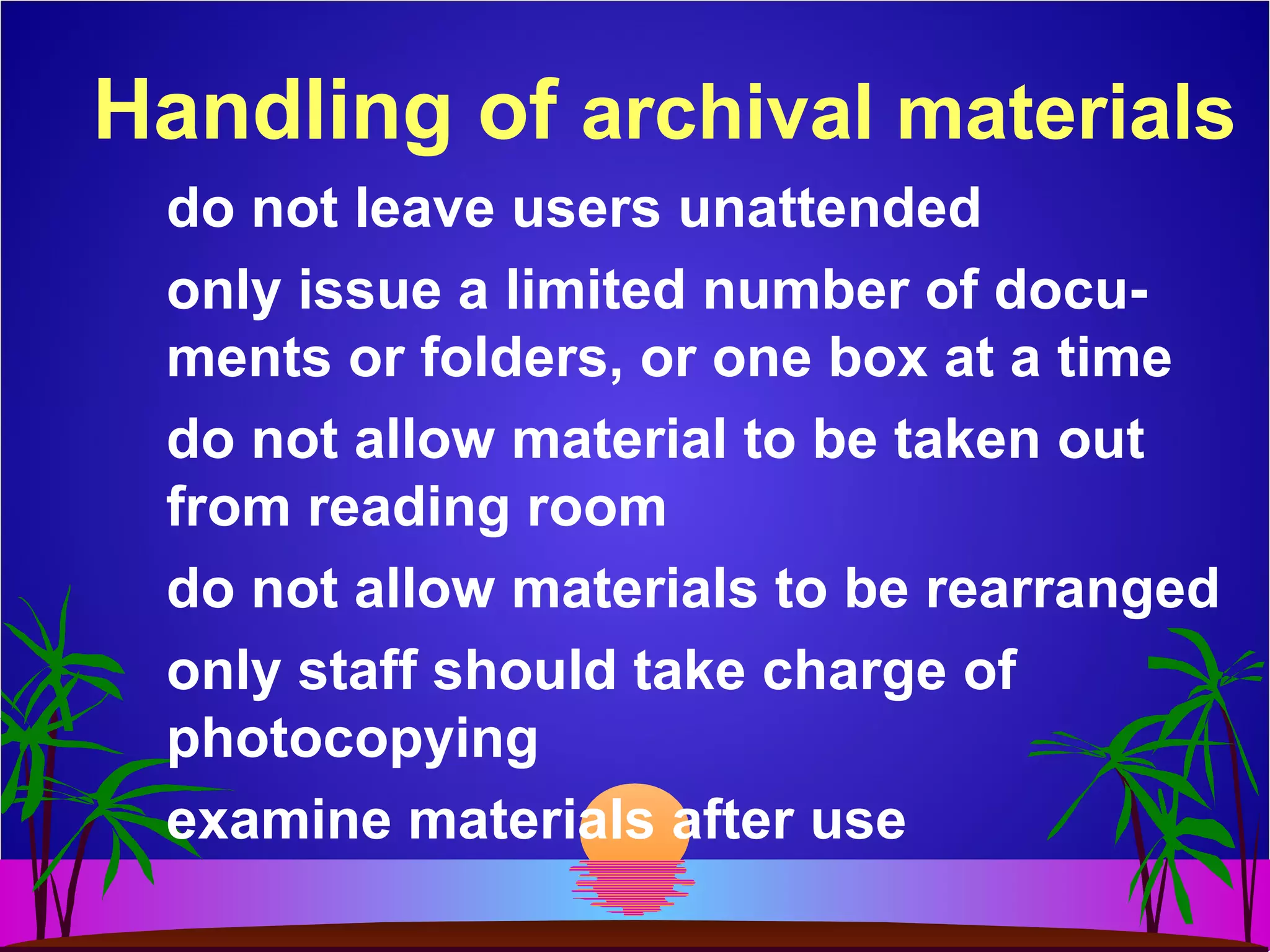Handling of archival materials
do not leave users unattended
only issue a limited number of docu-
ments or folders, or one box at a time
do not allow material to be taken out
from reading room
do not allow materials to be rearranged
only staff should take charge of
photocopying
examine materials after use
 