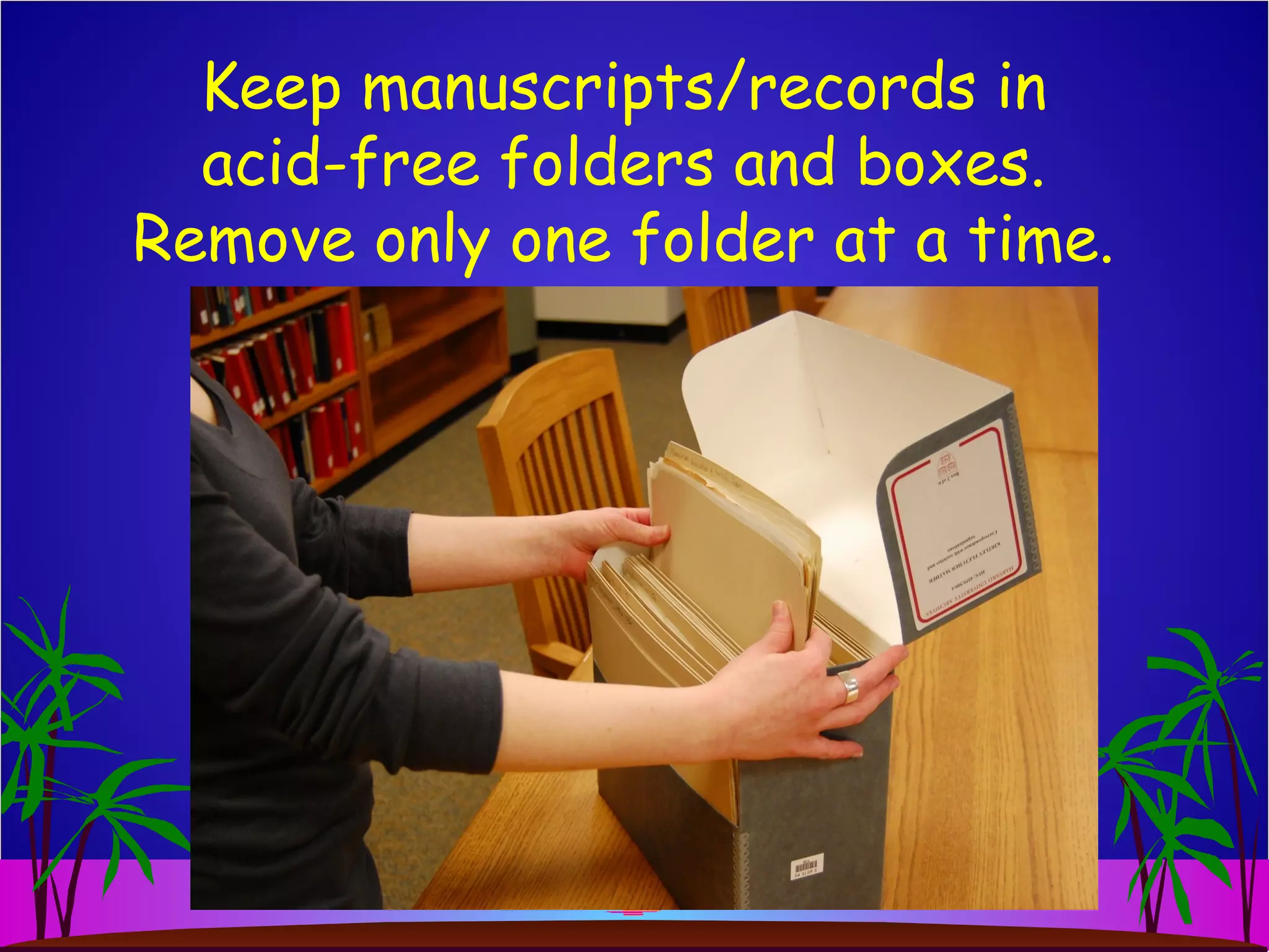 Keep manuscripts/records in
acid-free folders and boxes.
Remove only one folder at a time.
 