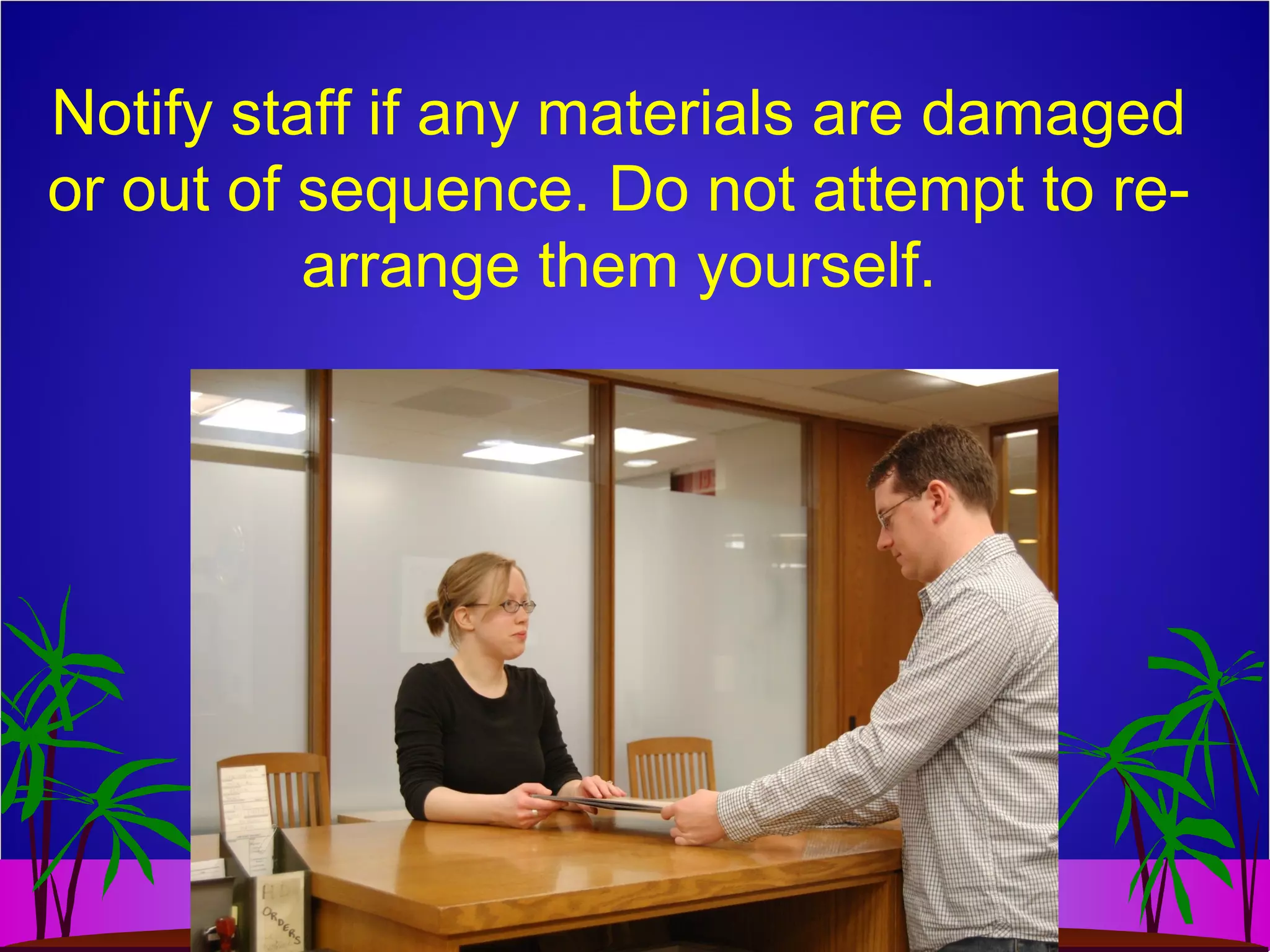 Notify staff if any materials are damaged
or out of sequence. Do not attempt to re-
arrange them yourself.
 