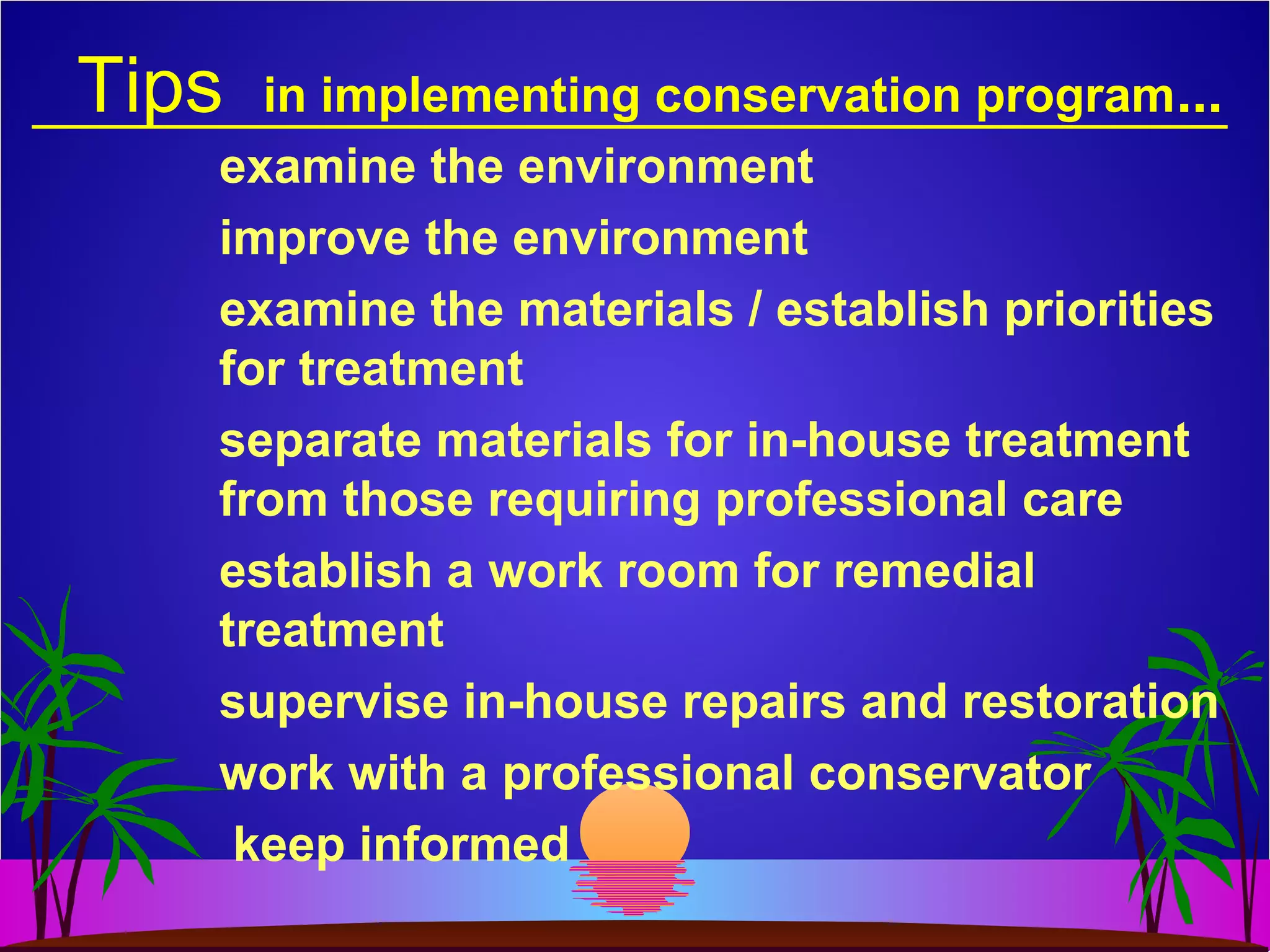 Tips in implementing conservation program...
examine the environment
improve the environment
examine the materials / establish priorities
for treatment
separate materials for in-house treatment
from those requiring professional care
establish a work room for remedial
treatment
supervise in-house repairs and restoration
work with a professional conservator
keep informed
 