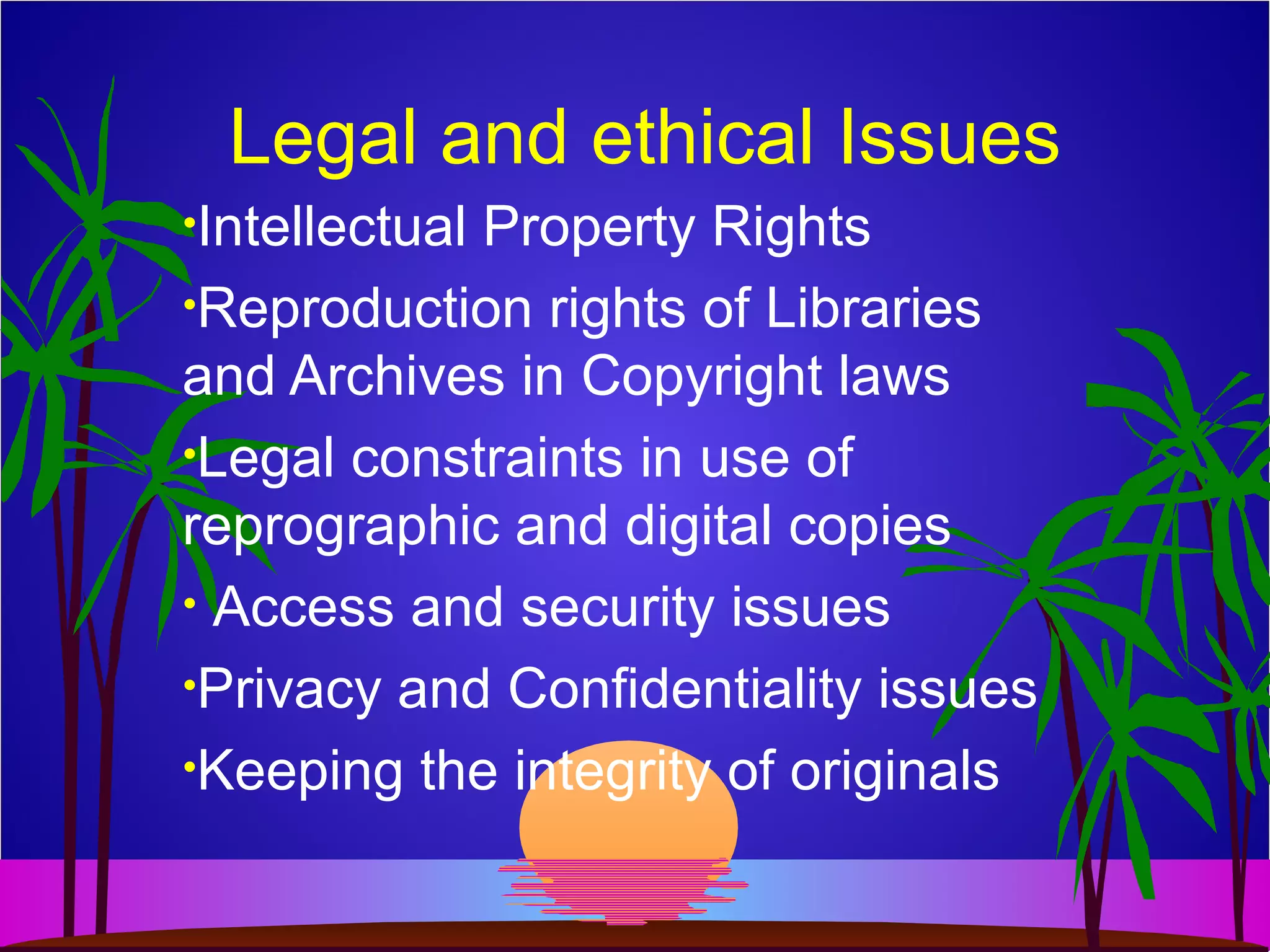 Legal and ethical Issues
•Intellectual Property Rights
•Reproduction rights of Libraries
and Archives in Copyright laws
•Legal constraints in use of
reprographic and digital copies
• Access and security issues
•Privacy and Confidentiality issues
•Keeping the integrity of originals
 