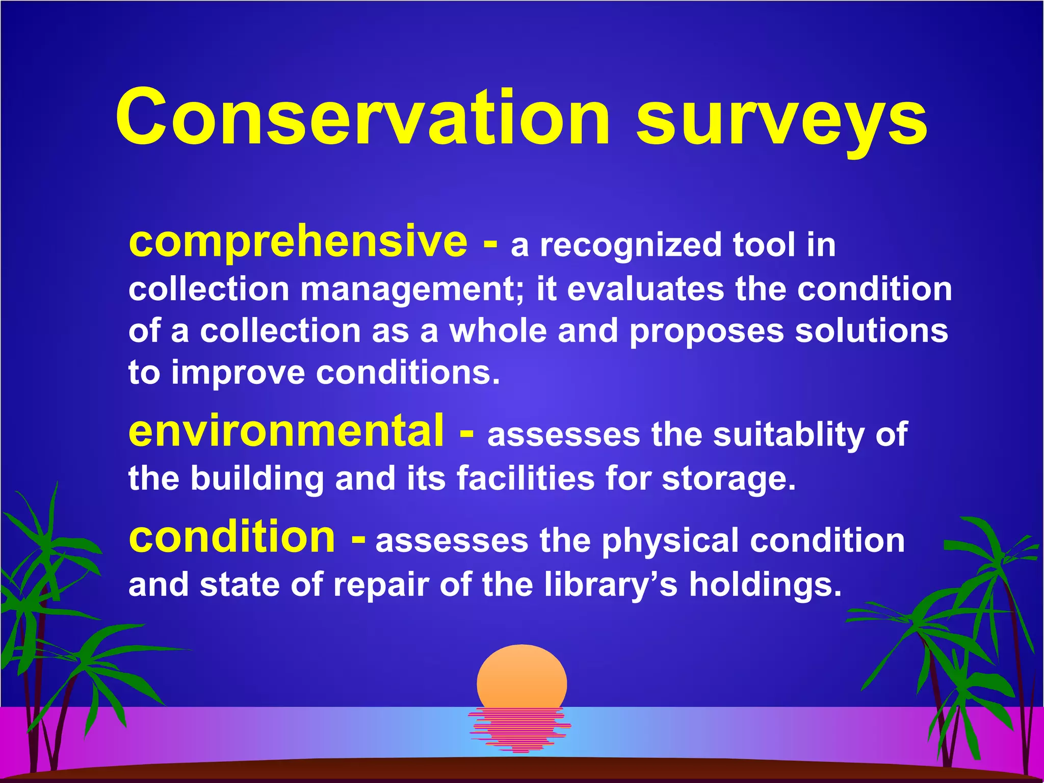 Conservation surveys
comprehensive - a recognized tool in
collection management; it evaluates the condition
of a collection as a whole and proposes solutions
to improve conditions.
environmental - assesses the suitablity of
the building and its facilities for storage.
condition - assesses the physical condition
and state of repair of the library’s holdings.
 