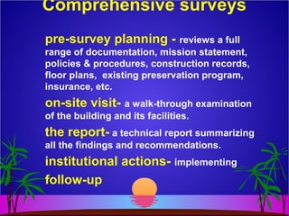 Comprehensive surveys
pre-survey planning - reviews a full
range of documentation, mission statement,
policies & procedures, construction records,
floor plans, existing preservation program,
insurance, etc.
on-site visit- a walk-through examination
of the building and its facilities.
the report- a technical report summarizing
all the findings and recommendations.
institutional actions- implementing
follow-up
 
