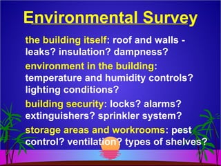 Environmental Survey
the building itself: roof and walls -
leaks? insulation? dampness?
environment in the building:
temperature and humidity controls?
lighting conditions?
building security: locks? alarms?
extinguishers? sprinkler system?
storage areas and workrooms: pest
control? ventilation? types of shelves?
 