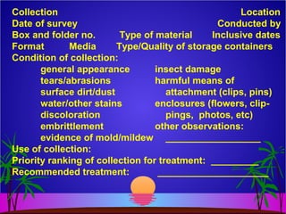 Collection Location
Date of survey Conducted by
Box and folder no. Type of material Inclusive dates
Format Media Type/Quality of storage containers
Condition of collection:
general appearance insect damage
tears/abrasions harmful means of
surface dirt/dust attachment (clips, pins)
water/other stains enclosures (flowers, clip-
discoloration pings, photos, etc)
embrittlement other observations:
evidence of mold/mildew __________________
Use of collection:
Priority ranking of collection for treatment: _________
Recommended treatment: _____________________
 