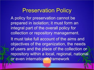 Preservation Policy
A policy for preservation cannot be
prepared in isolation; it must form an
integral part of the overall policy for
collection or repository management.
It must take full account of the aims and
objectives of the organization, the needs
of users and the place of the collection or
repository within a local, regional, national
or even international framework
 