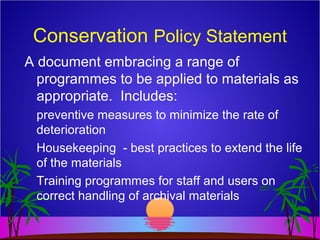 Conservation Policy Statement
A document embracing a range of
programmes to be applied to materials as
appropriate. Includes:
preventive measures to minimize the rate of
deterioration
Housekeeping - best practices to extend the life
of the materials
Training programmes for staff and users on
correct handling of archival materials
 