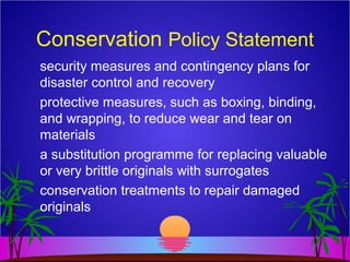 Conservation Policy Statement
security measures and contingency plans for
disaster control and recovery
protective measures, such as boxing, binding,
and wrapping, to reduce wear and tear on
materials
a substitution programme for replacing valuable
or very brittle originals with surrogates
conservation treatments to repair damaged
originals
 