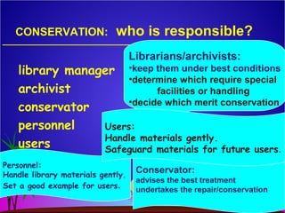 CONSERVATION: who is responsible?
library manager
archivist
conservator
personnel
users
Librarians/archivists:
•keep them under best conditions
•determine which require special
facilities or handling
•decide which merit conservation
Conservator:
advises the best treatment
undertakes the repair/conservation
Personnel:
Handle library materials gently.
Set a good example for users.
Users:
Handle materials gently.
Safeguard materials for future users.
 